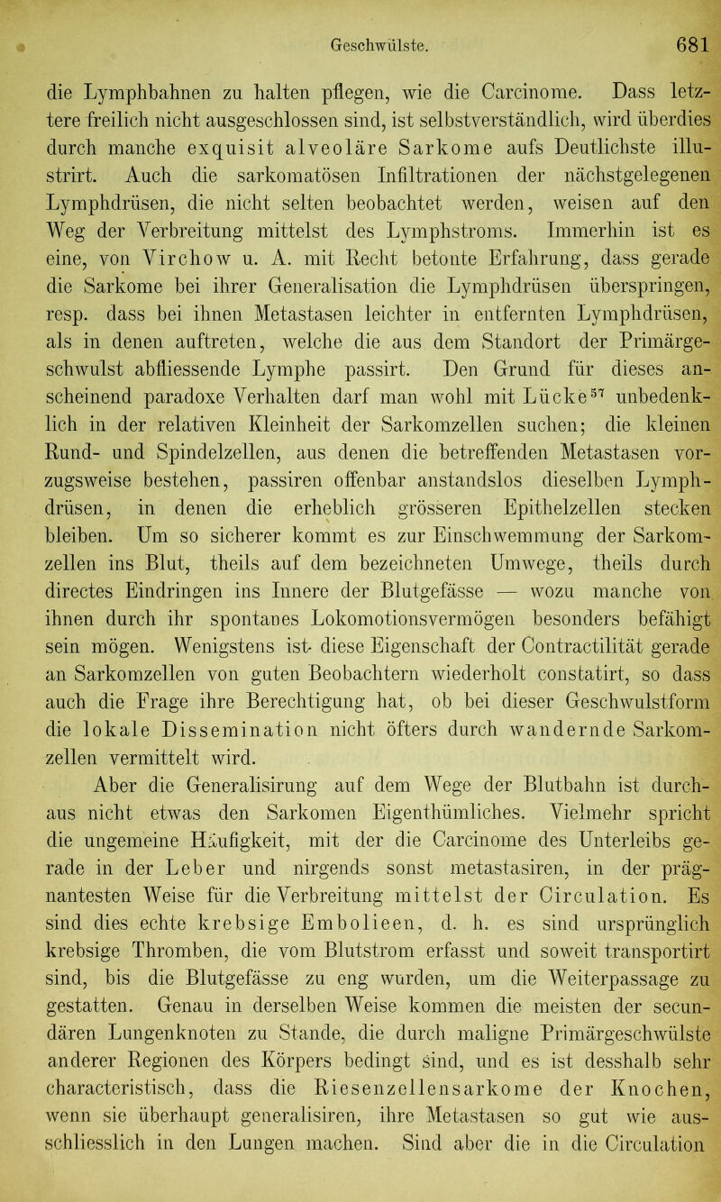 die Lymphbahnen zu halten pflegen, wie die Carcinorae. Dass letz- tere freilich nicht ausgeschlossen sind, ist selbstverstandlich, wird iiberdies durch manche exquisit alveolare Sarkome aufs Deutlichste illu- strirt. Auch die sarkomatosen Infiltrationen der nachstgelegenen Lymphdriisen, die nicht selten beobachtet werden, weisen auf den Weg der Yerbreitnng mittelst des Lymphstroms. Immerhin ist es eine, von Virchow u. A. mit Recht betonte Erfahrung, dass gerade die Sarkome bei ihrer Generalisation die Lymphdriisen uberspringen, resp. dass bei ihnen Metastasen leichter in entfernten Lymphdriisen, als in denen auftreten, welche die aus dem Standort der Primarge- schwulst abfliessende Lymphe passirt. Den Grund fur dieses an- scheinend paradoxe Verhalten darf man wohl mit Liicke57 unbedenk- lich in der relativen Kleinheit der Sarkomzellen suchen; die kleinen Rund- und Spindelzellen, aus denen die betreffenden Metastasen vor- zugsweise bestehen, passiren offenbar anstandslos dieselben Lymph- driisen, in denen die erheblich grosseren Epithelzellen stecken bleiben. Um so sicherer kommt es zur Einscbwemmung der Sarkom- zellen ins Blut, theils auf dem bezeichneten Umwege, theils durch directes Eindringen ins Innere der Blutgefasse — wozu manche von ihnen durch ihr spontaues Lokomotionsvermogen besonders befahigt sein mogen. Wenigstens ist* diese Eigenschaft der Contractilitat gerade an Sarkomzellen von guten Beobachtern wiederholt constatirt, so dass auch die Erage ihre Berechtigung hat, ob bei dieser Geschwulstform die lokale Dissemination nicht offers durch wandernde Sarkom- zellen vermittelt wird. Aber die Generalisirung auf dem Wege der Blutbahn ist durch- aus nicht etwas den Sarkomen Eigenthiimliches. Vielmehr spricht die ungemeine Haufigkeit, mit der die Oarcinome des Unterleibs ge- rade in der Leber und nirgends sonst metastasiren, in der prag- nantesten Weise fiir die Verbreitung mittelst der Circulation. Es sind dies echte krebsige Embolieen, d. h. es sind urspriinglich krebsige Thromben, die vom Blutstrom erfasst und soweit transportirt sind, bis die Blutgefasse zu eng warden, um die Welter passage zu gestatten. Genau in derselben Weise kommen die meisten der secun- daren Lungenknoten zu Stande, die durch maligne Primargeschwiilste anderer Regionen des Korpers bedingt sind, und es ist desshalb sehr characteristisch, dass die Riesenzellensarkome der Knochen, wenn sie uberhaupt generalisiren, ihre Metastasen so gut wie aus- schliesslich in den Lungen machen. Sind aber die in die Circulation