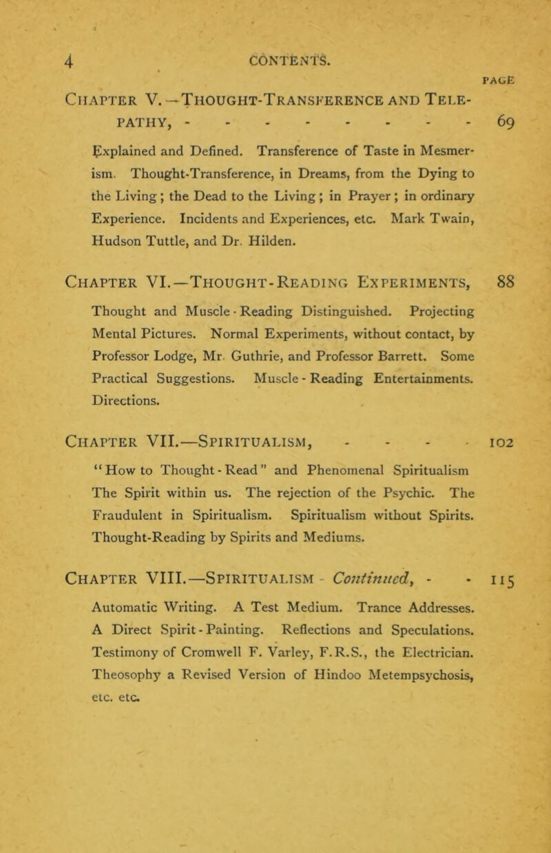 page Chapter V.—Thought-Transference and Tele- pathy, 69 ^^xplained and Defined. Transference of Taste in Mesmer- ism. Thought-Transference, in Dreams, from the Dying to the Living; the Dead to the Living; in Prayer ; in ordinary Experience. Incidents and Experiences, etc. Mark Twain, Hudson Tuttle, and Dr. Hilden. Chapter VI.—Thought-Reading Experiments, 88 Thought and Muscle • Reading Distinguished. Projecting Mental Pictures. Normal Experiments, without contact, by Professor Lodge, Mr. Guthrie, and Professor Barrett. Some Practical Suggestions. Muscle - Reading Entertainments. Directions. Chapter VII.—Spiritualism, - - - 102 “Howto Thought - Read ” and Phenomenal Spiritualism The Spirit within us. The rejection of the Psychic. The Fraudulent in Spiritualism. Spiritualism without Spirits. Thought-Reading by Spirits and Mediums. Chapter VIII.—Spiritualism - - 115 Automatic Writing. A Test Medium. Trance Addresses. A Direct Spirit - Painting. Reflections and Speculation.^. Testimony of Cromwell F. Varley, F.R.S., the Electrician. Theosophy a Revised Version of Hindoo Metempsychosis, etc. etc.