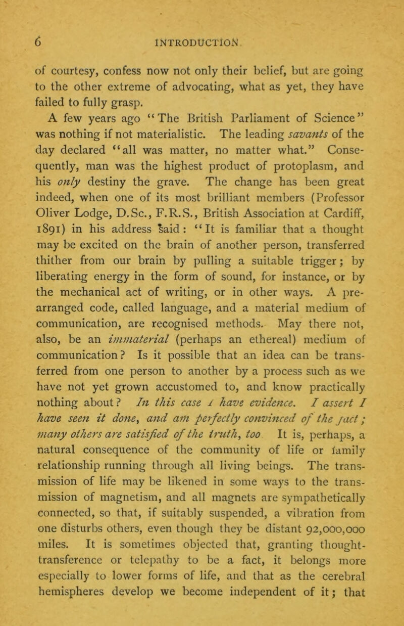 of courtesy, confess now not only their belief, but are going to the other extreme of advocating, what as yet, they have failed to fully grasp. A few years ago “The British Parliament of Science” was nothing if not materialistic. The leading savants of the day declared “all was matter, no matter what.” Conse- quently, man was the highest product of protoplasm, and his only destiny the grave. The change has been great indeed, when one of its most brilliant members (Professor Oliver Lodge, D. Sc., F. R. S., British Association at Cardiff, 1891) in his address ^aid : “It is familiar that a thought may be excited on the brain of another person, transferred thither from our brain by pulling a suitable trigger; by liberating energy in the form of sound, for instance, or by the mechanical act of writing, or in other ways. A pre- arranged code, called language, and a material medium of communication, are recognised methods. May there not, also, be an immaterial (perhaps an ethereal) medium of communication? Is it possible that an idea can be trans- ferred from one person to another by a process such as we have not yet grown accustomed to, and know practically nothing about ? In this case I have evidence. I assert I have seen it dotte^ and am perfectly convinced of the pact; many others a7X satisfied of the truth, too It is, perhaps, a natural consequence of the community of life or family relationship running through all living beings. The trans- mission of life may be likened in some ways to the trans- mission of magnetism, and all magnets are sympathetically connected, so that, if suitably suspended, a vibration from one disturbs others, even though they be distant 92,000,000 miles. It is sometimes objected that, granting thought- transference or telepathy to be a fact, it belongs more especially to lower forms of life, and that as the cerebral hemispheres develop we become independent of it; that