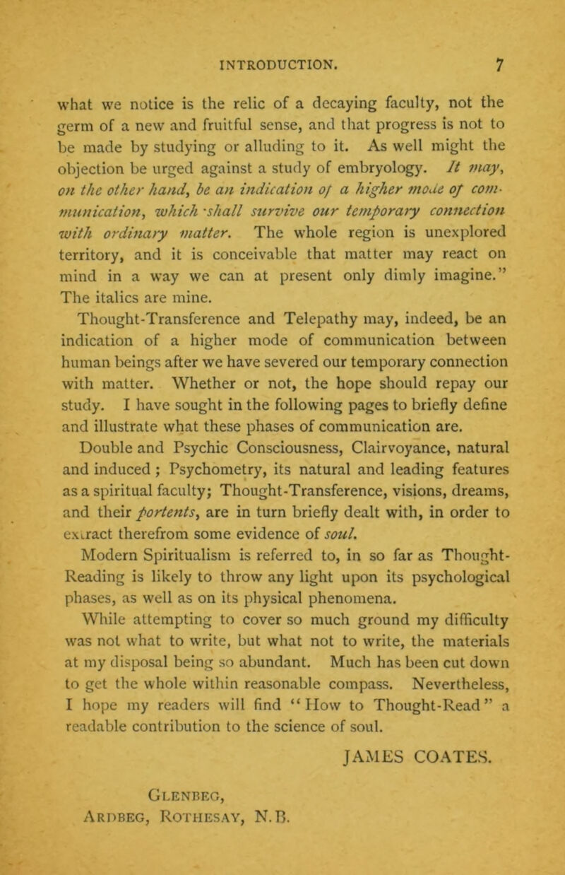 what we notice is the relic of a decaying faculty, not the germ of a new and fruitful sense, and that progress is not to be made by studying or alluding to it. As well might the objection be urged against a study of embryology. It may, on the other hand, be an indication of a higher mode of com- munication, which -shall survive our temporary connection with ordina>y matter. The whole region is unexplored territory, and it is conceivable that matter may react on mind in a way we can at present only dimly imagine.” The italics are mine. Thought-Transference and Telepathy may, indeed, be an indication of a higher mode of communication between human beings after we have severed our temporary connection with matter. Whether or not, the hope should repay our study. I have sought in the following pages to briefly define and illustrate what these phases of communication are. Double and Psychic Consciousness, Clairvoyance, natural and induced; Psychometry, its natural and leading features as a spiritual faculty; Thought-Transference, visions, dreams, and their portents, are in turn briefly dealt with, in order to extract therefrom some evidence of soul. Modern Spiritualism is referred to, in so far as Thought- Reading is likely to throw any light upon its psychological phases, as well as on its physical phenomena. While attempting to cover so much ground my difficulty was not what to write, but what not to write, the materials at my disposal being so abundant. Much has been cut down to get the whole within reasonable compass. Nevertheless, I hope my readers will find “How to Thought-Read” a readable contribution to the science of soul. JAMES COATES. Glenbeg, Ardbeg, Rothesay, N.R.