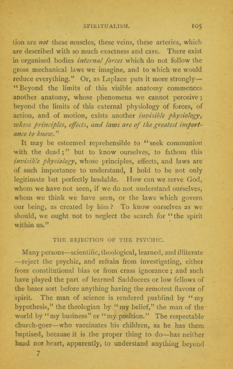 lion are not these muscles, these veins, these arteries, which are described with so much exactness and care. There exist in organised bodies internal forces which do not follow the gross mechanical laws we imagine, and to which we would reduce everything.” Or, as Laplace puts it more strongly — “ Beyond the limits of this visible anatomy commences another anatomy, whose phenomena we cannot perceive; beyond the limits of this external physiology of forces, of action, and of motion, exists another invisible physiology, whose principles, efects, and laws are of the greatest import- ance to know. ” It may be esteemed reprehensible to “ seek communion with the dead; ” but to know ourselves, to fathom this invisible physiology, whose principles, effects, and laws are of such importance to understand, I hold to be not only legitimate but perfectly laudable. How can we serve God, whom we have not seen, if we do not understand ourselves, whom we think we have seen, or the laws which govern our being, as created by him ? To know ourselves as we should, we ought not to neglect the search for “the spirit within us.” THE REJECTION OF THE PSYCHIC. Many persons—scientific, theological, learned, and illiter.ate —reject the psychic, and refrain from investigating, either from constitutional bias or from crass ignorance; and such have played the part of learned Sadducces or low fellows of the baser sort before anything having the remotest flavour of spirit. The man of science is rendered purblind by “my hypothesis,” the theologian by “my belief,” the man of the world by “my business” or “my position.” The respectable church-goer—who vaccinates his children, as he has them baptised, because it is the proper thing to do—has neither head nor heart, apparently, to understand anything beyond 7