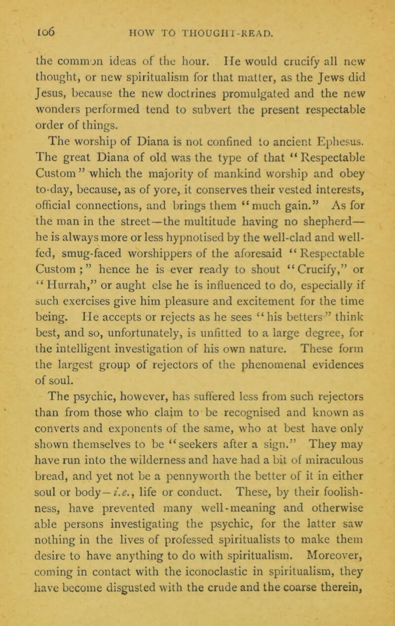 the comm jn ideas of the hour. He would crucify all new thought, or new spiritualism for that matter, as the Jews did Jesus, because the new doctrines promulgated and the new wonders performed tend to subvert the present respectable order of things. The worship of Diana is not confined to ancient Ephesus. The great Diana of old was the type of that “ Respectable Custom  which the majority of mankind worship and obey to-day, because, as of yore, it conserves their vested interests, official connections, and brings them “much gain.” As for the man in the street—the multitude having no shepherd— he is always more or less hypnotised by the well-clad and well- fed, smug-faced worshippers of the aforesaid “Respectable Custom;” hence he is ever ready to shout “Crucify,” or “ Hurrah,” or aught else he is influenced to do, especially if such exercises give him pleasure and excitement for the time being. He accepts or rejects as he sees “ his betters” think best, and so, unfortunately, is unfitted to a large degree, for the intelligent investigation of his own nature. These form the largest group of rejectors of the phenomenal evidences of soul. The psychic, however, has suffered less from such rejectors than from those who claim to be recognised and known as converts and exponents of the same, who at best have only shown themselves to be “seekers after a sign.” They may have run into the wilderness and have had a bit of miraculous bread, and yet not be a pennyworth the better of it in either soul or body—Z.C., life or conduct. These, by their foolish- ness, have prevented many well-meaning and otherwise able persons investigating the psychic, for the latter saw nothing in the lives of professed spiritualists to make them desire to have anything to do with spiritualism. Moreover, coming in contact with the iconoclastic in spiritualism, they have become disgusted with the crude and the coarse therein,