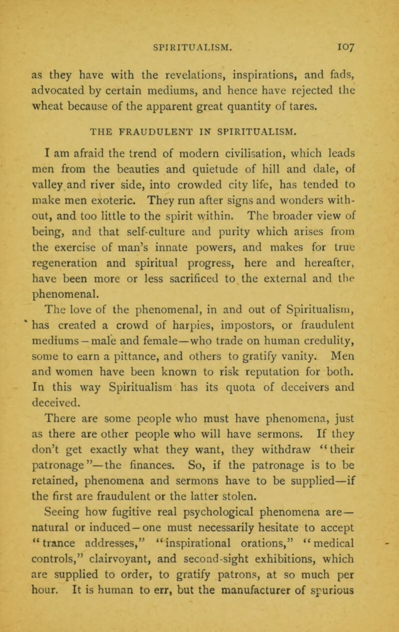 as they have with the revelations, inspirations, and fads, advocated by certain mediums, and hence have rejected the wheat because of the apparent great quantity of tares. THE FRAUDULENT IN SPIRITU.ALISM. I am afraid the trend of modern civilisation, which leads men from the beauties and quietude of hill and dale, of valley and river side, into crowded city life, has tended to make men exoteric. They run after signs and wonders with- out, and too little to the spirit within. The broader view of being, and that self-culture and purity which arises from the exercise of man’s innate powers, and makes for true regeneration and spiritual progress, here and hereafter, have been more or less sacrificed to the external and tlie phenomenal. The love of the phenomenal, in and out of Spiritualism, ‘ has created a crowd of harpies, impostors, or fraudulent mediums —male and female—who trade on human credulity, some to earn a pittance, and others to gratify vanity. Men and women have been known to risk reputation for both. In this way Spiritualism has its quota of deceivers and deceived. There are some people who must have phenomena, just as there are other people who will have sermons. If they don’t get exactly what they want, they withdraw “their patronage”—the finances. So, if the patronage is to be retained, phenomena and sermons have to be supplied—if the first are fraudulent or the latter stolen. Seeing how fugitive real psychological phenomena are— natural or induced —one must necessarily hesitate to accept “trance addresses,” “inspirational orations,” “medical controls,” clairvoyant, and second-sight exhibitions, which are supplied to order, to gratify patrons, at so much per hour. It is human to err, but the manufacturer of spurious