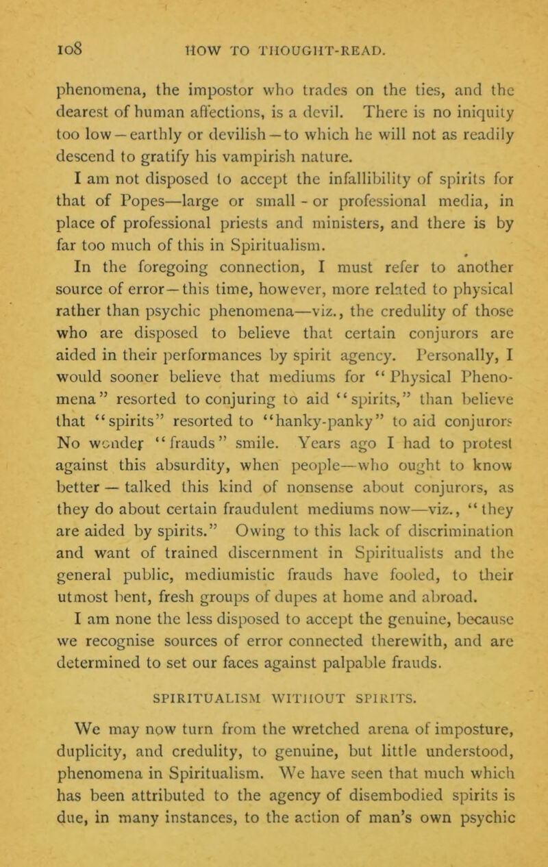 phenomena, the impostor who trades on the ties, and the dearest of human affections, is a devil. There is no iniquity too low —earthly or devilish —to which he will not as readily descend to gratify his vampirish nature. I am not disposed to accept the infallibility of spirits for that of Popes—large or small - or professional media, in place of professional priests and ministers, and there is by far too much of this in Spiritualism. In the foregoing connection, I must refer to another source of error—this time, however, more related to physical rather than psychic phenomena—viz., the credulity of those who are disposed to believe that certain conjurors are aided in their performances by spirit agency. Personally, I would sooner believe that mediums for “ Physical Pheno- mena” resorted to conjuring to aid “spirits,” than believe that “spirits” resorted to “hanky-panky” to aid conjurors No wonder “frauds” smile. Years ago I had to protest against this absurdity, when people—who ought to know- better — talked this kind of nonsense about conjurors, as they do about certain fraudulent mediums now’—viz., “they are aided by spirits.” Owing to this lack of discrimination and want of trained discernment in Spiritualists and the general public, mediumistic frauds have fooled, to tlieir utmost bent, fresh groups of dupes at home and alrroad. I am none the less disposed to accept the genuine, because we recognise sources of error connected therewith, and are determined to set our faces against palpable frauds. SPIRITUALISM WITHOUT SPIRITS. We may now turn from the wretched arena of imposture, duplicity, and credulity, to genuine, but little understood, phenomena in Spiritualism. We have seen that much which has been attributed to the agency of disembodied spirits is due, in many instances, to the action of man’s own psychic