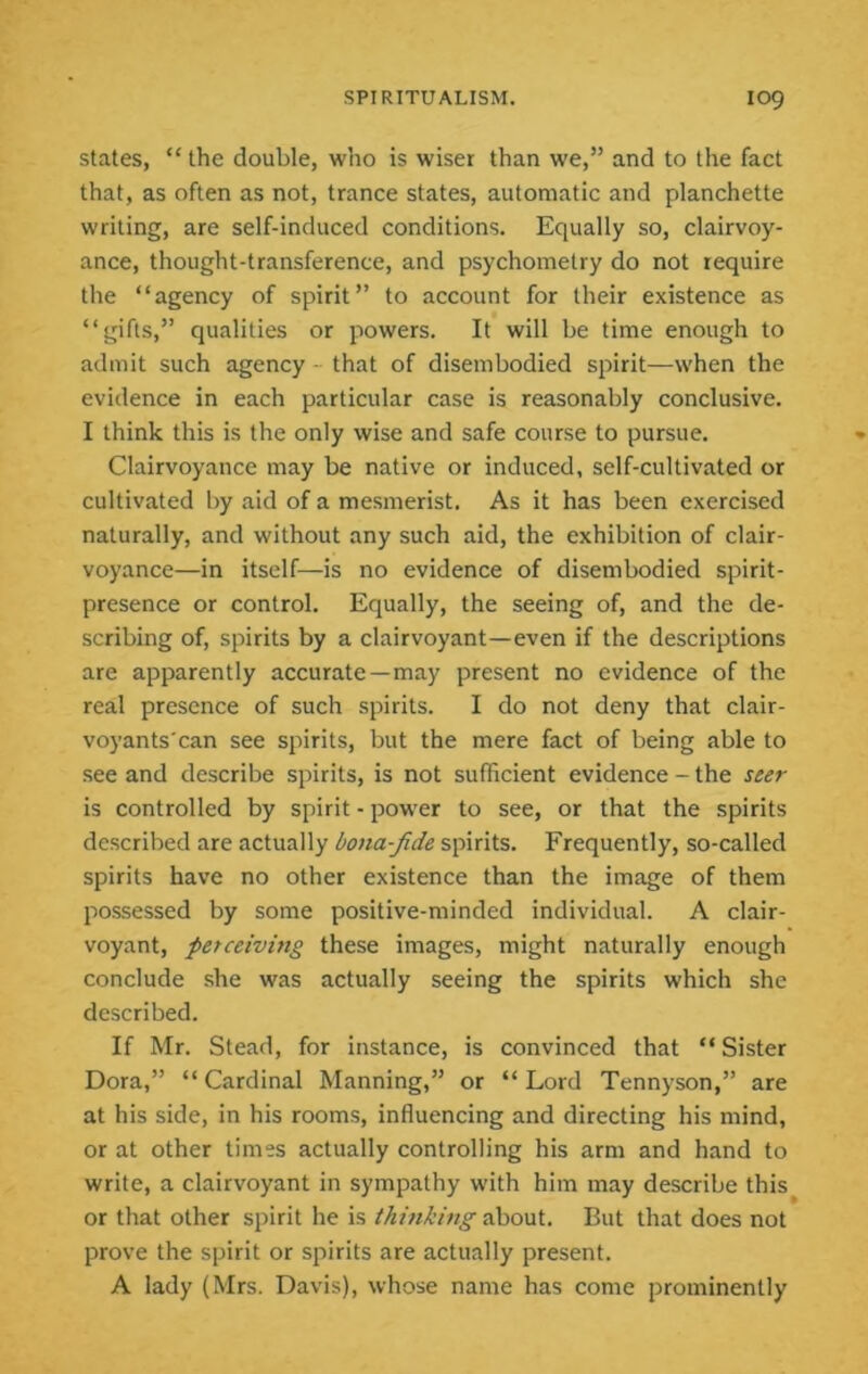 states, “ the double, who is wiser than we,” and to the fact that, as often as not, trance states, automatic and planchette writing, are self-induced conditions. Equally so, clairvoy- ance, thought-transference, and psychometry do not require the “agency of spirit” to account for their existence as “gifts,” qualities or powers. It will be time enough to admit such agency - that of disembodied spirit—when the evidence in each particular case is reasonably conclusive. I think this is the only wise and safe course to pursue. Clairvoyance may be native or induced, self-cultivated or cultivated by aid of a mesmerist. As it has been exercised naturally, and without any such aid, the exhibition of clair- voyance—in itself—is no evidence of disembodied spirit- presence or control. Equally, the seeing of, and the de- scribing of, spirits by a clairvoyant—even if the descriptions are apparently accurate—may present no evidence of the real presence of such spirits. I do not deny that clair- voyants'can see spirits, but the mere fact of being able to see and describe spirits, is not sufficient evidence - the seer is controlled by spirit - power to see, or that the spirits described are actually bona-fide spirits. Frequently, so-called spirits have no other existence than the image of them possessed by some positive-minded individual. A clair- voyant, perceiving these images, might naturally enough conclude she was actually seeing the spirits which she described. If Mr. Stead, for instance, is convinced that “ Sister Dora,” “Cardinal Manning,” or “Lord Tennyson,” are at his side, in his rooms, influencing and directing his mind, or at other times actually controlling his arm and hand to write, a clairvoyant in sympathy with him may describe this^ or that other spirit he is thinking about. But that does not prove the spirit or spirits are actually present. A lady (Mrs. Davis), whose name has come prominently