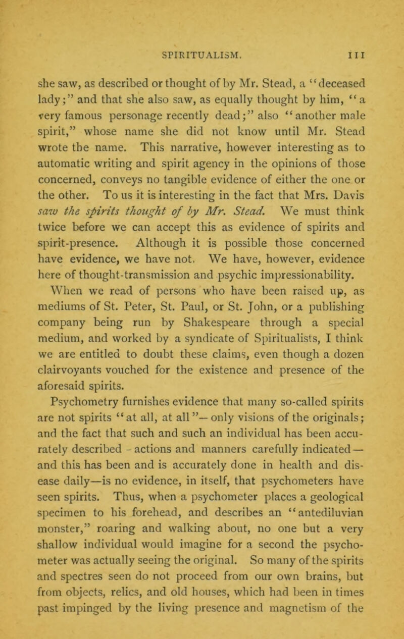 she saw, as described or thought of by Mr. Stead, a “deceased lady;” and that she also saw, as equally thought by him, “a very famous personage recently dead;” also “another male spirit,” whose name she did not know until Mr. Stead wrote the name. This narrative, however interesting as to automatic writing and spirit agency in the opinions of those concerned, conveys no tangible evidence of either the one or the other. To us it is interesting in the fact that Mrs. Davis sa7V the spirits thought of by Mr. Stead. We must think twice before we can accept this as evidence of spirits and spirit-presence. Although it is possible those concerned have evidence, we have not. We have, however, evidence here of thought-transmission and psychic impressionability. When we read of persons who have been raised up, as mediums of St. Peter, St. Paul, or St. John, or a publishing company being run by Shakespeare through a special medium, and worked by a syndicate of Spiritualists, I think we are entitled to doubt these claims, even though a dozen clairvoyants vouched for the existence and presence of the aforesaid spirits. Psychometry furnishes evidence that many so-called spirits are not spirits “at all, at all”— only visions of the originals; and the fact that such and such an individual has been accu- rately described - actions and manners carefully indicated — and this has been and is accurately done in health and dis- ease daily—is no evidence, in itself, that psychometers have seen spirits. Thus, when a psychometer places a geological specimen to his forehead, and describes an “antediluvian monster,” roaring and walking about, no one but a very shallow individual would imagine for a second the psycho- meter was actually seeing the original. So many of the spirits and spectres seen do not proceed from our own brains, but from objects, relics, and old houses, which had been in times past impinged by the living presence and magnetism of the