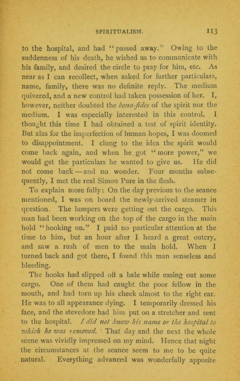 to the hospital, and had “passed away.” Owing to the suddenness of his death, he wished us to communicate with his family, and desired the circle to pray for him, etc. As near as I can recollect, when asked for further particulars, name, family, there was no definite reply. The medium quivered, and a new control had taken possession of her. I, however, neither doubted the bona-Jides of the spirit nor the medium. I was especially interested in this control. I thought this time I had obtained a test of spirit identity. But alas for the imperfection of human hopes, I was doomed to disappointment. I clung to the idea the spirit would come back again, and when he got “ more power,” we would get the particulars he wanted to give us. He did not come back — and no wonder. Four months subse- quently, I met the real Simon Pure in the flesh. To explain more fully; On the day previous to the seance mentioned, I was on board the newly-arrived steamer in question. The lumpers were getting out the cargo. This man had been working on the top of the cargo in the main hold “hooking on.” I paid no particular attention at the time to him, but an hour after I heard a great outcry, and saw' a rush of men to the main hold. When I turned back and got there, I found this man .senseless and bleeding. The hooks had slipped off a bale while easing out some cargo. One of them had caught the poor fellow in the mouth, and had torn up his cheek almost to the right ear. He was to all appearance dying. I temporarily dressed his face, and the stevedore had him put on a stretcher and sent to the hospital. I did not know his name or the hospital to which he was 1 emoved. That day and the next the whole scene was vividly impressed on my mind. Hence that night the circumstances at the seance seem to me to be quite natural. Everything advanced was wonderfully apposite
