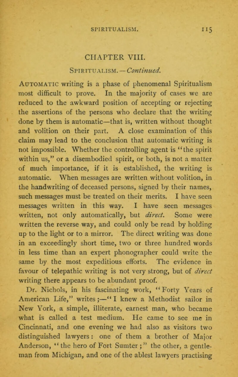CHAPTER VIII. Spiritualism. — Automatic writing is a phase of phenomenal Spiritualism most difficult to prove. In the majority of cases we are reduced to the awkward position of accepting or rejecting the assertions of the persons who declare that the writing done by them is automatic—that is, written without thought and volition on their part. A close examination of this claim may lead to the conclusion that automatic writing is not impossible. Whether the controlling agent is “the spirit within us,” or a disembodied spirit, or both, is not a matter of much importance, if it is established, the writing is automatic. When messages are written without volition, in the handwriting of deceased persons, signed by their names, such messages must be treated on their merits. I have seen messages written in this way. I have seen messages written, not only automatically, but direct. Some were written the reverse way, and could only be read by holding up to the light or to a mirror. The direct writing was done in an exceedingly short time, two or three hundred words in less time than an expert phonographer could write the same by the most expeditious efforts. The evidence in favour of telepathic writing is not very strong, but of direct writing there appears to be abundant proof. Dr. Nichols, in his fascinating work, “Forty Years of American Life,” writes;—“I knew a Methodist sailor in New York, a simple, illiterate, earnest man, who became what is called a test medium. He came to see me in Cincinnati, and one evening we had also as visitors two distinguished lawyers: one of them a brother of Major Anderson, “ the hero of Fort Sumter;” the other, a gentle- man from Michigan, and one of the ablest lawyers practising