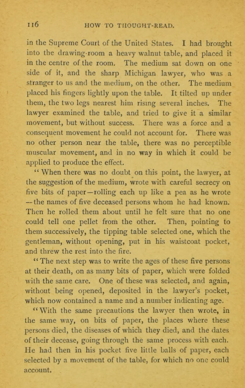 in the Supreme Court of the United States. I had brought into the drawing-room a heavy walnut table, and placed it in the centre of the room. The medium sat down on one side of it, and the sharp Michigan lawyer, who was a stranger to us and the medium, on the other. The medium placed his fingers lightly upon the table. It tilted up under them, the two legs nearest him rising several inches. Tlie lawyer examined the table, and tried to give it a similar movement, but without success. There was a force and a consequent movement he could not account for. There was no other person near the table, there was no perceptible muscular movement, and in no way in which it could be ajiplied to produce the effect. “ When there was no doubt on this point, the lawyer, at the suggestion of the medium, wrote with careful secrecy on five bits of paper—rolling each up like a pea as he wrote — the names of five deceased persons whom he had known. Then he rolled them about until he felt sure that no one could tell one pellet from the other. Then, pointing to them successively, the tipping table selected one, which the gentleman, without opening, put in his waistcoat pocket, and threw the rest into the fire. “ The next step was to write the ages of these five persons at their death, on as many bits of paper, which were folded with the same care. One of these was selected, and again, without being opened, deposited in the lawyer’s pocket, which now contained a name and a number indicating age. “With the same precautions the lawyer then wrote, in the same way, on bits of paper, the places where these persons died, the diseases of whidi they died, and the dates of their decease, going through the same process with each, lie had then in his pocket five little balls of paper, each selected by a movement of the table, for which no one could account.