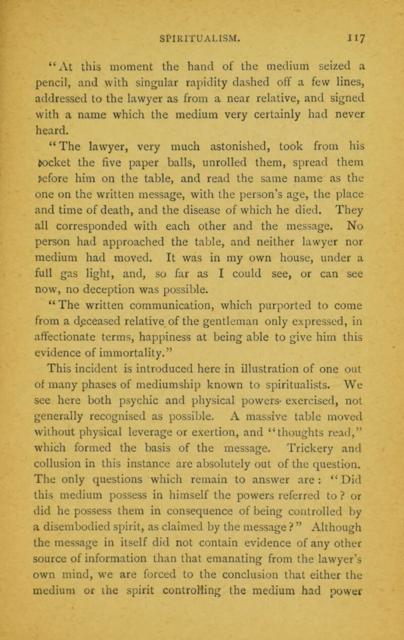 “At this moment the hand of the medium seized a pencil, and with singular rapidity dashed off a few lines, addressed to the lawyer as from a near relative, and signed with a name which the medium very certainly had never heard. “ The lawyer, very much astonished, took from his pocket the five paper balls, unrolled them, spread them pefore him on the table, and read the same name as the one on the written message, with the person’s age, the place and time of death, and the disease of which he died. They all corresponded with each other and the message. No person had approached the table, and neither lawyer nor medium had moved. It was in my own house, under a full gas light, and, so far as I could see, or can see now, no deception was possible. “The written communication, which purported to come from a deceased relative of the gentleman only expressed, in affectionate terms, happiness at being able to give him this evidence of immortality.” This incident is introduced here in illustration of one out of many phases of mediumship known to spiritualists. We see here both psychic and physical powers- exercised, not generally recognised as possible. A massive table moved without physical leverage or exertion, and “thoughts read,” which formed the basis of the message. Trickery and collusion in this instance are absolutely out of the question. The only questions which remain to answer are : “ Did this medium possess in himself the powers referred to ? or did he possess them in consequence of being controlled by a disembodied spirit, as claimed by the message ? ” Although the message in itself did not contain evidence of any other source of information than that emanating from the lawyer’s own mind, we are forced to the conclusion that either the medium or the spirit controlling the medium had power