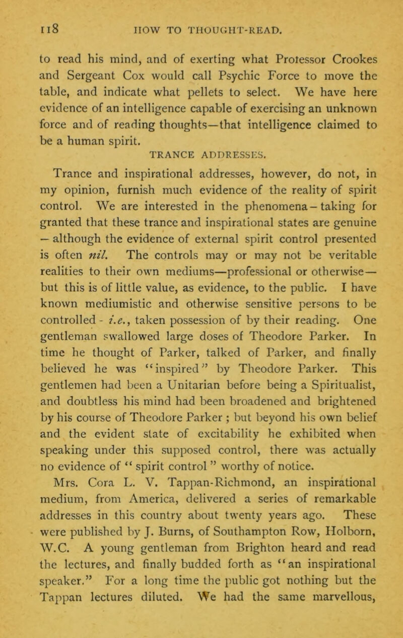 to read his mind, and of exerting what Protessor Crookes and Sergeant Cox would call Psychic Force to move the table, and indicate what pellets to select. We have here evidence of an intelligence capable of exercising an unknown force and of reading thoughts—that intelligence claimed to be a human spirit. TRANCE ADDRESSES. Trance and inspirational addresses, however, do not, in my opinion, furnish much evidence of the reality of spirit control. We are interested in the phenomena—taking for granted that these trance and inspirational states are genuine — although the evidence of external spirit control presented is often nil. The controls may or may not be veritable realities to their own mediums—professional or otherwise— but this is of little value, as evidence, to the public. I have known mediumistic and otherwise sensitive persons to be controlled - i.e., taken possession of by their reading. One gentleman swallowed large doses of Theodore Parker. In time he thought of Parker, talked of Parker, and finally believed he was “ inspired ” by Theodore Parker. This gentlemen had been a Unitarian before being a Spiritualist, and doubtless his mind had been broadened and brightened by his course of Theodore Parker ; but beyond his own belief and the evident state of excitability he exhibited when speaking under this supposed control, there was actually no evidence of “ spirit control ” worthy of notice. Mrs. Cora L. V. Tappan-Richmond, an inspirational medium, from America, delivered a series of remarkable addresses in this country about twenty years ago. These were published by J. Burns, of Southampton Row, Ilolborn, W.C. A young gentleman from Brighton heard and read the lectures, and finally budded forth as “an inspirational speaker.” For a long time the public got nothing but the Tappan lectures diluted. We had the same marvellous.