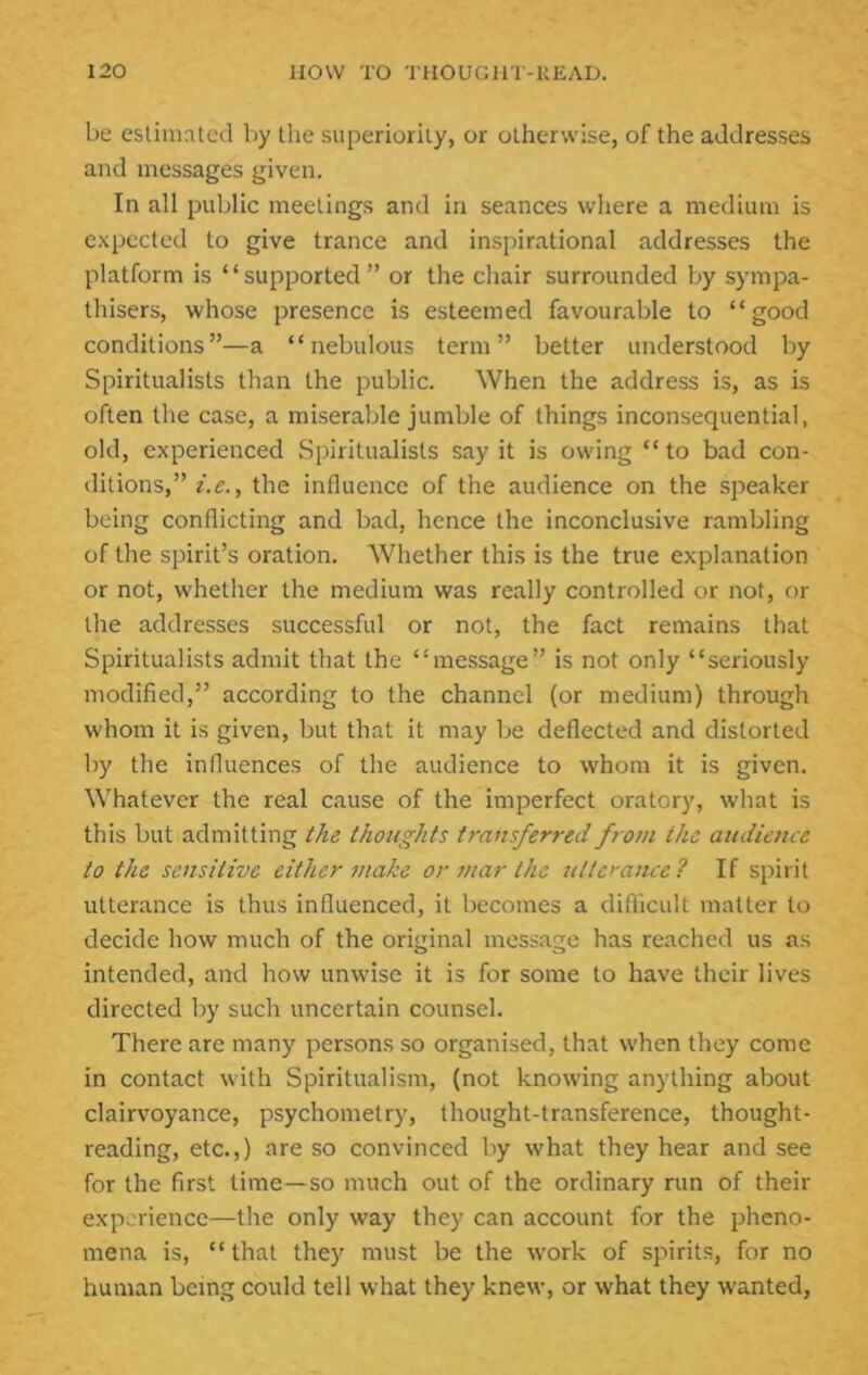 be eslim:Ucd by tlie superiority, or otherwise, of the addresses and messages given. In all public meetings and in seances where a medium is expected to give trance and inspirational addresses the platform is “supported” or the chair surrounded by sympa- thisers, whose presence is esteemed favourable to “good conditions”—a “nebulous term” better understood by Spiritualists than the public. When the address is, as is often the case, a miserable jumble of things inconsequential, old, experienced Spiritualists say it is owing “ to bad con- ditions,” i.e., the influence of the audience on the speaker being conflicting and bad, hence the inconclusive rambling of the spirit’s oration. Whether this is the true explanation or not, whether the medium was really controlled or not, or the addresses successful or not, the fact remains that Spiritualists admit that the “message” is not only “seriously modified,” according to the channel (or medium) through whom it is given, but that it may be deflected and distorted by the influences of the audience to whom it is given. Whatever the real cause of the imperfect oratory, what is this but admitting the thoughts transferred from the audience to the sensitive either make or mar the Jitterance? If spirit utterance is thus influenced, it becomes a diflicult matter to decide how much of the original message has reached us as intended, and how unwise it is for some to have their lives directed by such uncertain counsel. There are many persons so organised, that when they come in contact with Spiritualism, (not knowing anything about clairvoyance, psychometry, thought-transference, thought- reading, etc.,) are so convinced by what they hear and see for the first time—so much out of the ordinary run of their experience—the only way they can account for the pheno- mena is, “that they must be the work of spirits, for no human being could tell what they knew, or what they wanted,