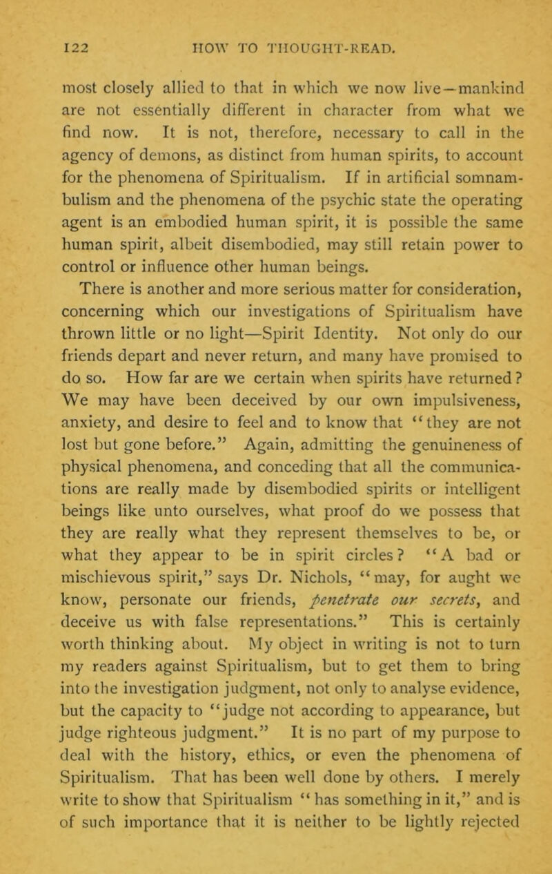 most closely allied to that in which we now live—mankind are not essentially different in character from what we find now. It is not, therefore, necessary to call in the agency of demons, as distinct from human spirits, to account for the phenomena of Spiritualism. If in artificial somnam- bulism and the phenomena of the psychic state the operating agent is an embodied human spirit, it is possible the same human spirit, albeit disembodied, may still retain power to control or influence other human beings. There is another and more serious matter for consideration, concerning which our investigations of Spiritualism have thrown little or no light—Spirit Identity. Not only do our friends depart and never return, and many have promised to do so. How far are we certain when spirits have returned ? We may have been deceived by our own impulsiveness, anxiety, and desire to feel and to know that ‘ ‘ they are not lost but gone before.” Again, admitting the genuineness of physical phenomena, and conceding that all the communica- tions are really made by disembodied spirits or intelligent beings like unto ourselves, what proof do we possess that they are really what they represent themselves to be, or what they appear to be in spirit circles? “A bad or mischievous spirit,” says Dr. Nichols, “ may, for aught we know, personate our friends, penetrate our secrets, and deceive us with false representations.” This is certainty worth thinking about. My object in writing is not to turn my readers against Spiritualism, but to get them to bring into the investigation judgment, not only to analyse evidence, but the capacity to “judge not according to appearance, but judge righteous judgment.” It is no part of my purpose to deal with the history, ethics, or even the phenomena of Spiritualism. That has been well done by others. I merely write to show that Spiritualism “ has something in it,” and is of such importance that it is neither to be lightly rejected