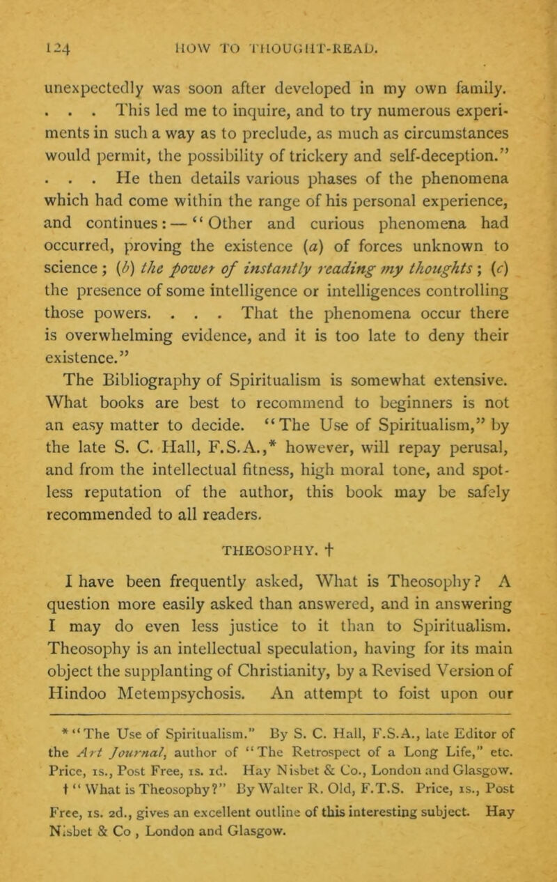 unexpectedly was soon after developed in my own family, . . . This led me to inquire, and to try numerous experi- ments in such a way as to preclude, as much as circumstances would permit, the possibility of trickery and self-deception.” . . . He then details various phases of the phenomena which had come within the range of his personal experience, and continues: — “Other and curious phenomena had occurred, proving the existence (a) of forces unknown to science ; (d) the power of instantly reading my thoughts ; (c) the presence of some intelligence or intelligences controlling those powers. , . . That the phenomena occur there is overwhelming evidence, and it is too late to deny their existence.” The Bibliography of Spiritualism is somewhat extensive. What books are best to recommend to beginners is not an easy matter to decide. “The Use of Spiritualism,” by the late S. C. Hall, F.S.A.,* however, will repay perusal, and from the intellectual fitness, high moral tone, and spot- less reputation of the author, this book may be safely recommended to all readers. THEOSOPHY, t I have been frequently asked. What is Theosophy ? A question more easily asked than answered, and in answering I may do even less justice to it than to Spiritualism. Theosophy is an intellectual speculation, having for its main object the supplanting of Christianity, by a Revised Version of Hindoo Metempsychosis. An attempt to foist upon our *“The Use of Spiritualism.” By S. C. Hall, F.S.A., late Editor of the Art Journal, author of “The Retrospect of a Long Life,” etc. Price, IS., Post Free, is. id. Hay N isbet & Co., London .and Glasgow. t “ What is Theosophy?” By Walter R. Old, F.T.S. Price, is.. Post Free, is. ad., gives an e.xcellent outline of this interesting subject Hay Nisbet & Co , London and Glasgow.