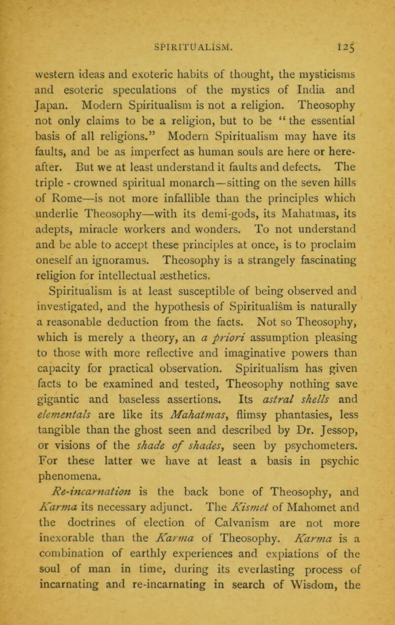 western ideas and exoteric habits of thought, the mysticisms and esoteric speculations of the mystics of India and Japan. Modern Spiritualism is not a religion. Theosophy not only claims to be a religion, but to be “ the essential basis of all religions.” Modern Spiritualism may have its faults, and be as imperfect as human souls are here or here- after. But we at least understand it faults and defects. The triple - crowned spiritual monarch—sitting on the seven hills of Rome—is not more infallible than the principles which underlie Theosophy—with its demi-gods, its Mahatmas, its adepts, miracle workers and wonders. To not understand and be able to accept these principles at once, is to proclaim oneself an ignoramus. Theosophy is a strangely fascinating religion for intellectual aesthetics. Spiritualism is at least susceptible of being observed and investigated, and the hypothesis of Spiritualism is naturally a reasonable deduction from the facts. Not so Theosophy, which is merely a theory, an a priori assumption pleasing to those with more reflective and imaginative powers than capacity for practical observation. Spiritualism has given facts to be examined and tested. Theosophy nothing save gigantic and baseless assertions. Its astral shells and eiementals are like its Mahatmas, flimsy phantasies, less tangible than the ghost seen and described by Dr. Jessop, or visions of the shade of shades, seen by psychometers. For these latter we have at least a basis in psychic phenomena. Re-incarnatio7i is the back bone of Theosophy, and Karma its necessary adjunct. The Kismet of Mahomet and the doctrines of election of Galvanism are not more inexorable than the Karma of Theosophy. Karma is a combination of earthly experiences and expiations of the soul of man in time, during its everlasting process of incarnating and re-incarnating in search of Wisdom, the