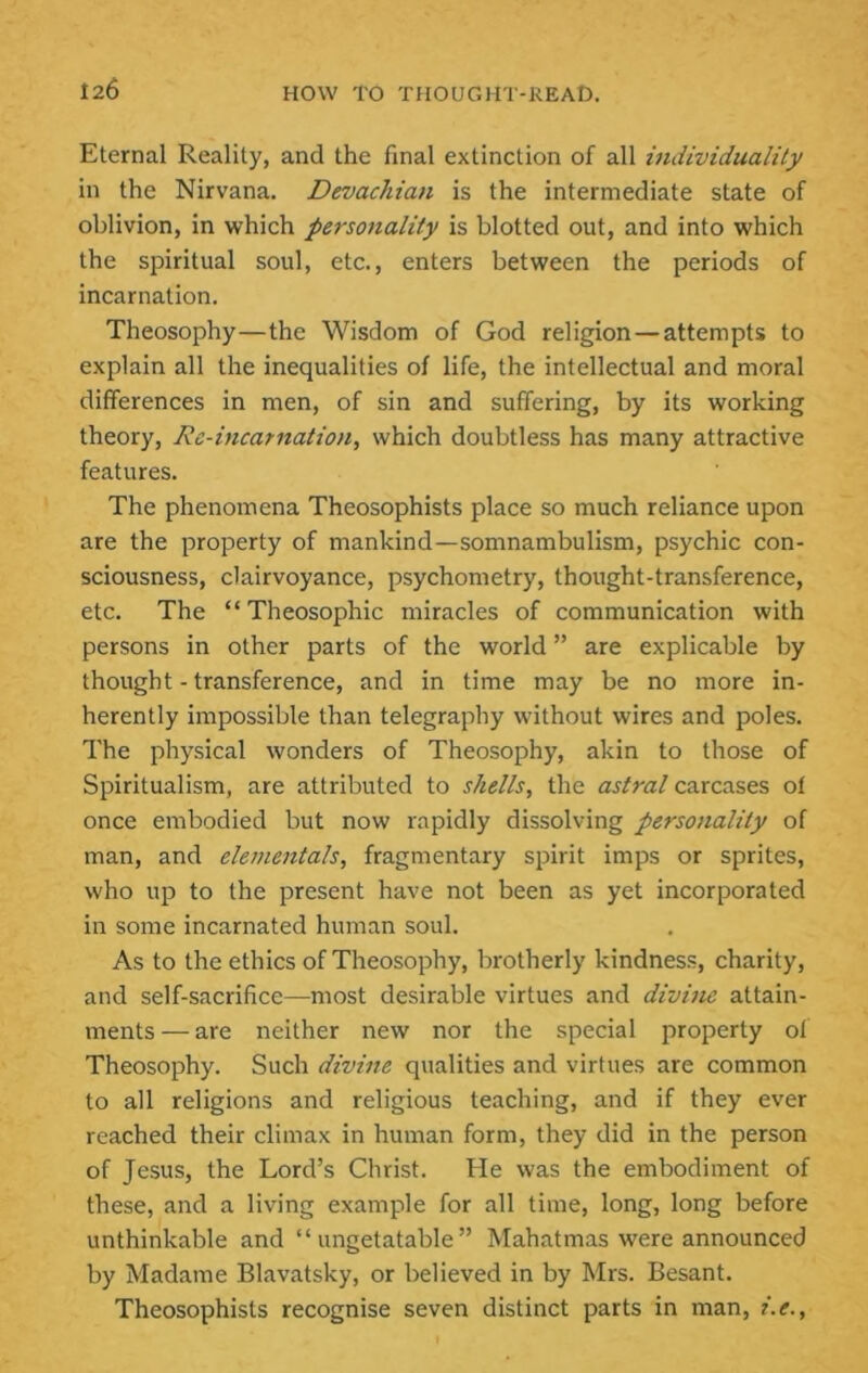 Eternal Reality, and the final extinction of all individuality in the Nirvana. Devachian is the intermediate state of oblivion, in which personality is blotted out, and into which the spiritual soul, etc., enters between the periods of incarnation. Theosophy—the Wisdom of God religion—attempts to explain all the inequalities of life, the intellectual and moral differences in men, of sin and suffering, by its working theory. Re-incarnation, which doubtless has many attractive features. The phenomena Theosophists place so much reliance upon are the property of mankind—somnambulism, psychic con- sciousness, clairvoyance, psychometry, thought-transference, etc. The “ Theosophic miracles of communication with persons in other parts of the world ” are explicable by thought - transference, and in time may be no more in- herently impossible than telegraphy without wires and poles. The physical wonders of Theosophy, akin to those of Spiritualism, are attributed to shells, the astral carcases of once embodied but now rapidly dissolving personality of man, and elementals, fragmentary spirit imps or sprites, who up to the present have not been as yet incorporated in some incarnated human soul. As to the ethics of Theosophy, brotherly kindness, charity, and self-sacrifice—most desirable virtues and divine attain- ments— are neither new nor the special property of Theosophy. Such divine qualities and virtues are common to all religions and religious teaching, and if they ever reached their climax in human form, they did in the person of Jesus, the Lord’s Christ. He was the embodiment of these, and a living example for all time, long, long before unthinkable and “ ungetatable ” Mahatmas were announced by Madame Blavatsky, or believed in by Mrs. Besant. Theosophists recognise seven distinct parts in man, i.e..