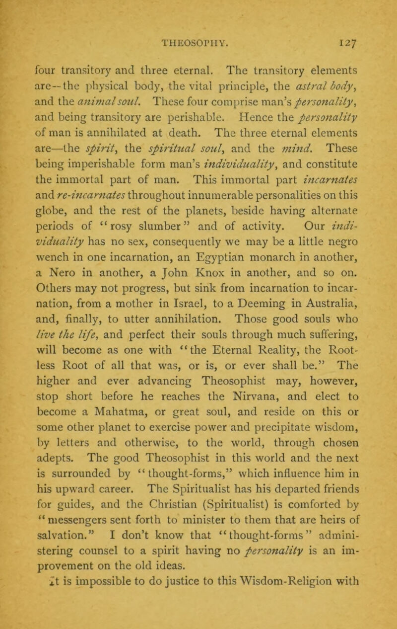 four transitory and three eternal. The transitory elements are—the physical body, the vital principle, the astral body, and the anif?ialsoul. These four comprise man’s personality, and being transitory are perishable. Hence the personality of man is annihilated at death. The three eternal elements are—the spirit, the spiritual soul, and the mind. These being imperishable form man’s individuality, and constitute the immortal part of man. This immortal part incarnates and re-incarnates throughout innumerable personalities on this globe, and the rest of the planets, beside having alternate periods of “rosy slumber” and of activity. Our indi- viduality has no sex, consequently we may be a little negro wench in one incarnation, an Egyptian monarch in another, a Nero in another, a John Knox in another, and so on. Others may not progress, but sink from incarnation to incar- nation, from a mother in Israel, to a Deeming in Australia, and, finally, to utter annihilation. Those good souls who live the life, and perfect their souls through much suffering, will become as one with “the Eternal Reality, the Root- less Root of all that was, or is, or ever shall be.” The higher and ever advancing Theosophist may, however, stop short before he reaches the Nirvana, and elect to become a Mahatma, or great soul, and reside on this or some other planet to exercise power and precipitate wisdom, by letters and otherwise, to the world, through chosen adepts. The good Theosophist in this world and the next is surrounded by “ thought-forms,” which influence him in his upward career. The Spiritualist has his departed friends for guides, and the Christian (Spiritualist) is comforted by “ messengers sent forth to minister to them that are heirs of salvation.” I don’t know that “thought-forms” admini- stering counsel to a spirit having no personality is an im- provement on the old ideas. it is impossible to do justice to this Wisdom-Religion with