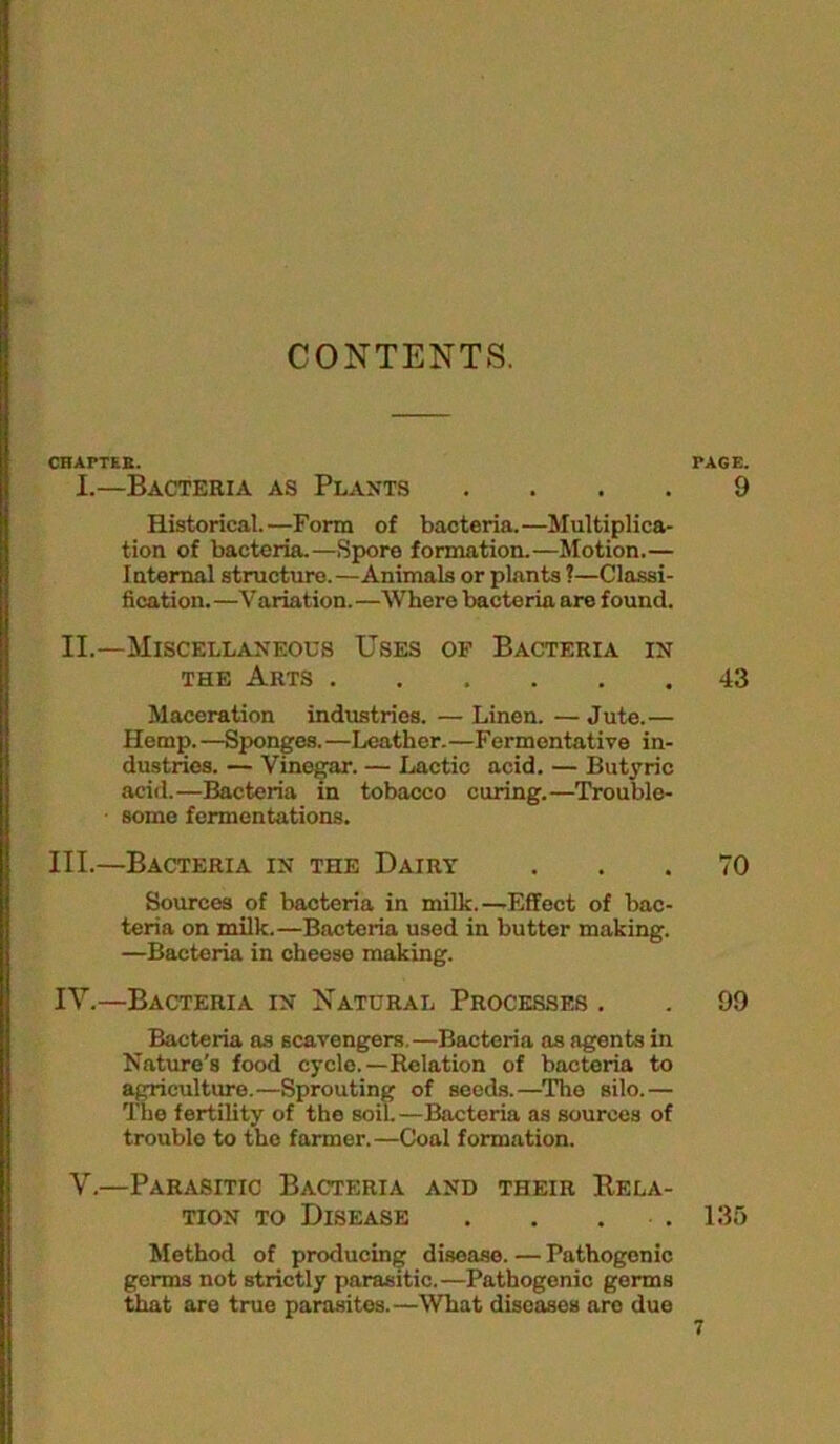 CONTENTS. CHArTEK. PAGE. I.—Bacteria as Plants .... 9 Historical.—Form of bacteria.—Multiplica- tion of bacteria.—Spore formation.—Motion.— Internal structure.—Animals or plants ?—Classi- fication. —Variation. —Where bacteria are found. II.—Miscellaneous Uses of Bacteria in THE Arts 43 Maceration industries. — Linen. — Jute.— Hemp. —Sponges. —Leather.—Fermentative in- dustries. — Vinegar. — Lactic acid. — Butyric acid.—Bacteria in tobacco curing.—Trouble- some fermentations. III. —Bacteria in the Dairy ... 70 Sources of bacteria in milk.—-Effect of bac- teria on milk.—Bacteria used in butter making. —Bacteria in cheese making. IV. —Bacteria in Natural Processes . . 99 Bacteria as scavengers.—Bacteria ns agents in Nature's food cycle.—Relation of bacteria to agriculture.—Sprouting of seeds.—The silo.— The fertility of the soil. —Bacteria as sources of trouble to the farmer.—Coal formation. V.—Parasitic Bacteria and their Rela- tion TO Disease . . . . 13r> Method of producing disease. — Pathogenic germs not strictly parasitic.—Pathogenic germs that are true parasites.—What diseases are due