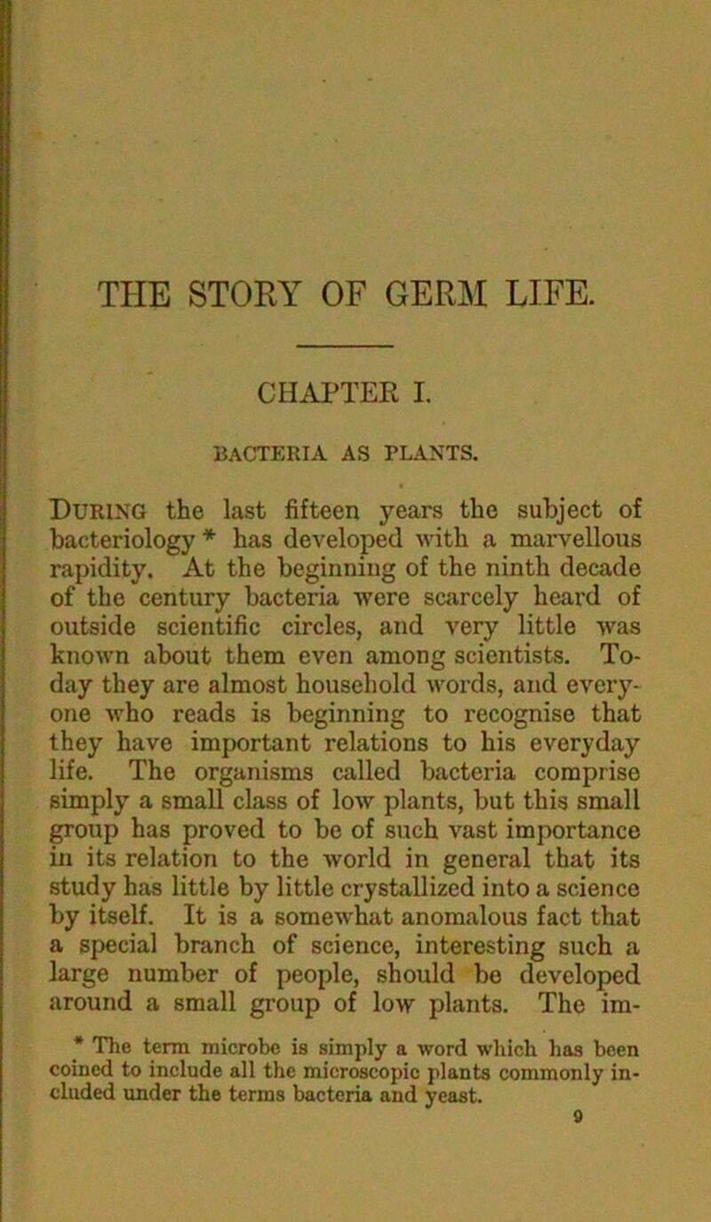 THE STORY OF GERM LIFE. CHAPTER I. bacteria as plants. During the last fifteen years the subject of bacteriology* has developed with a marvellous rapidity. At the beginning of the ninth decade of the century bacteria were scarcely heard of outside scientific circles, and very little was known about them even among scientists. To- day they are almost household words, and every- one who reads is beginning to recognise that they have important relations to his everyday life. The organisms called bacteria comprise simply a small class of low plants, but this small group has proved to bo of such vast importance in its relation to the world in general that its study has little by little crystallized into a science by itself. It is a somewhat anomalous fact that a special branch of science, interesting such a large number of people, should be developed around a small group of low plants. The im- * The term microbe is simply a word which has been coined to include all the microscopic plants commonly in- cluded under the terms bacteria and yeast.