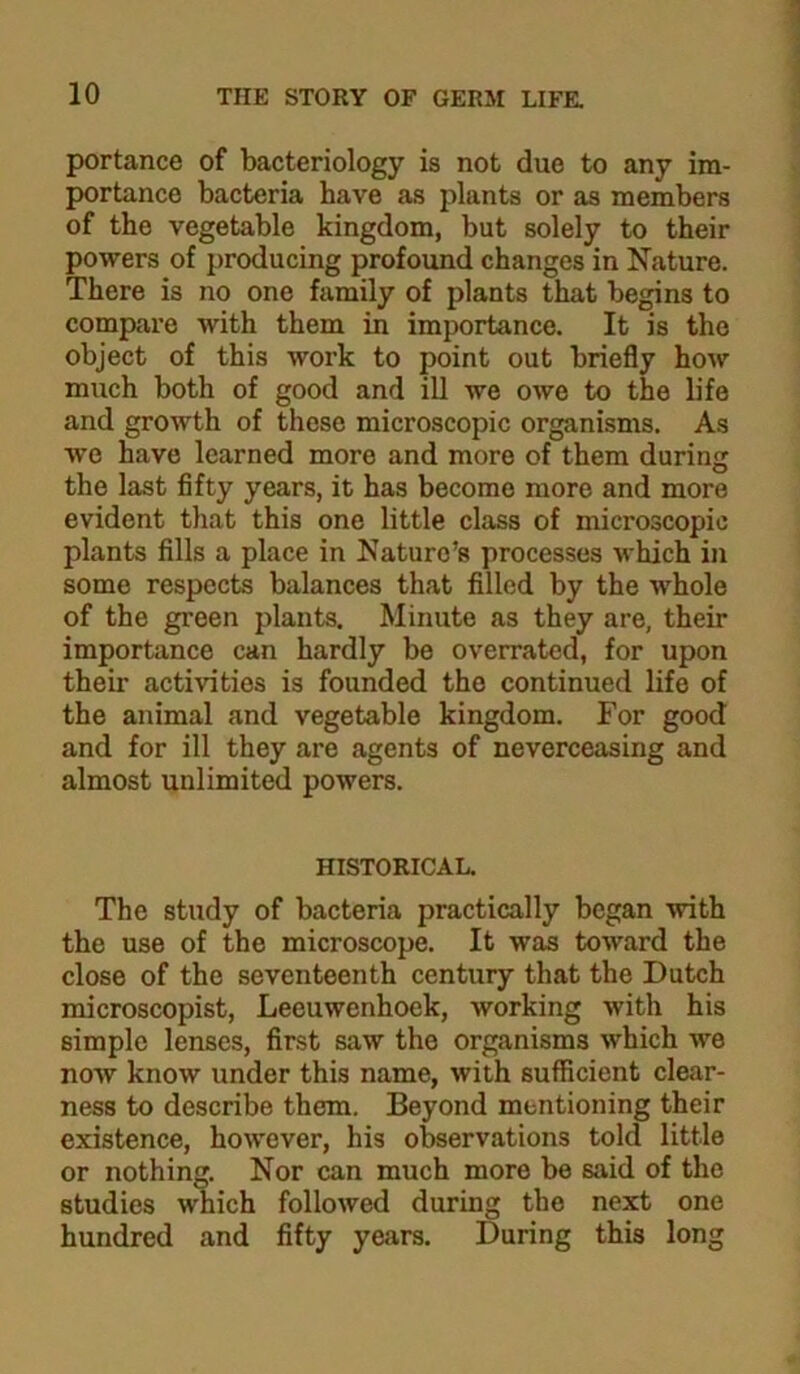 portance of bacteriology is not due to any im- portance bacteria have as plants or as members of the vegetable kingdom, but solely to their powers of producing profound changes in Nature. There is no one family of plants that begins to compare with them in importance. It is the object of this work to point out briefly how much both of good and ill we owe to the life and growth of these microscopic organisms. As we have learned more and more of them during the last fifty years, it has become more and more evident that this one little class of microscopic plants fills a place in Nature’s processes which in some respects balances that filled by the whole of the green plants. Minute as they are, their importance can hardly be overrated, for upon their activities is founded the continued life of the animal and vegetable kingdom. For good and for ill they are agents of neverceasing and almost unlimited powers. HISTORICAL. The study of bacteria practically began with the use of the microscope. It was toward the close of the seventeenth century that the Dutch microscopist, Leeuwenhoek, working with his simple lenses, first saw the organisms which we now know under this name, with sufficient clear- ness to describe them. Beyond mentioning their existence, however, his observations told little or nothing. Nor can much more be said of the studies which followed during the next one hundred and fifty years. During this long