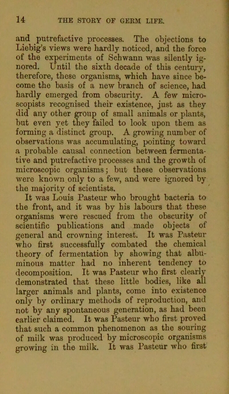 and putrefactive processes. The objections to Liebig’s views were hardly noticed, and the force of the experiments of Schwann was silently ig- nored. Until the sixth decade of this century, therefore, these organisms, which have since be- come the basis of a new branch of science, had hardly emerged from obscurity. A few micro- scopists recognised their existence, just as they did any other CTOup of small animals or plants, but even yet they failed to look upon them as forming a distinct group. A growing number of observations was accumulating, pointing toward a probable causal connection between fermenta- tive and putrefactive processes and the growth of microscopic organisms; but these observations were known only to a few, and were ignored by the majority of scientists. It was Louis Pasteur who brought bacteria to the front, and it was by his labours that these organisms were rescued from the obscurity of scientific publications and made objects of general and cro^vning interest. It was Pasteur who first successfully combated the chemical theory of fermentation by showing that albu- minous matter had no inherent tendency to decomposition. It was Pasteur who first clearly demonstrated that these little bodies, like all larger animals and plants, come into existence only by ordinary methods of reproduction, and not by any spontaneous generation, as had been earlier claimed. It was Pasteur who first proved that such a common phenomenon as the souring of milk was produced by microscopic organisms growing in the milk. It was Pasteur who first