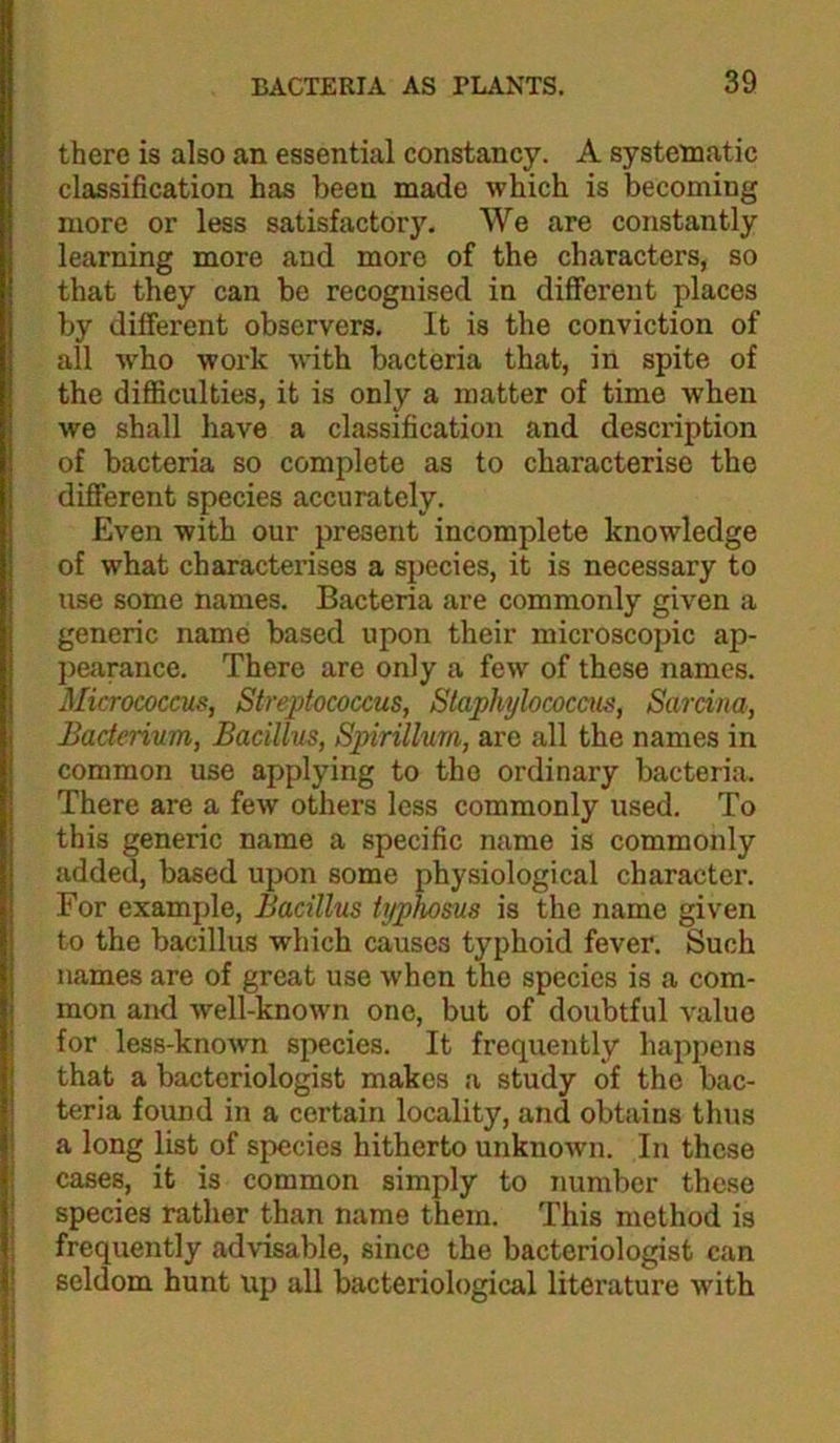 there is also an essential constancy. A systematic classification has been made which is becoming more or less satisfactory. We are constantly learning more and more of the characters, so that they can be recognised in different places by different observers. It is the conviction of all who work with bacteria that, in spite of the difficulties, it is only a matter of time when we shall have a classification and desci’iption of bacteria so complete as to characterise the different species accurately. Even with our present incomplete knowledge of what characterises a species, it is necessary to use some names. Bacteria are commonly given a generic name based upon their microscopic ap- pearance. There are only a few of these names. Micrococcus, Streptococcus, Staphylococcus, Sarcina, Bacterium, Bacillus, Spirillum, are all the names in common use applying to the ordinary bacteria. There are a few others less commonly used. To this generic name a specific name is commonly added, based upon some physiological character. For example. Bacillus typhosus is the name given to the bacillus which causes typhoid fever. Such names are of great use when the species is a com- mon and well-known one, but of doubtful value for less-knoAvn species. It frequently happens that a bacteriologist makes a study of the bac- teria found in a certain locality, and obtains thus a long list of species hitherto unknoAvn. In these cases, it is common simply to number these species rather than name them. This method is frequently advisable, since the bacteriologist can seldom hunt up all bacteriological literature Avith