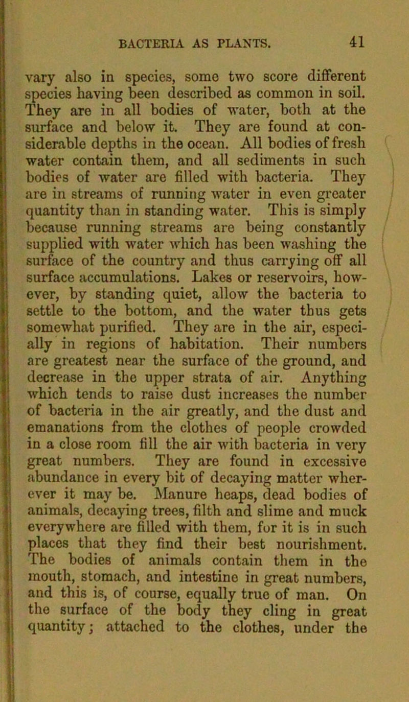 vary also in species, some two score different species having been described as common in soil. They are in all bodies of water, both at the surface and below it. They are found at con- siderable depths in the ocean. All bodies of fresh water contain them, and all sediments in such bodies of water are filled with bacteria. They are in streams of running water in even greater quantity than in standing water. This is simply because running streams are being constantly supplied with water which has been washing the surface of the country and thus carrying off all surface accumulations. Lakes or reservoirs, how- ever, by standing quiet, allow the bacteria to settle to the bottom, and the water thus gets somewhat purified. They are in the air, especi- ally in regions of habitation. Their numbers are greatest near the surface of the ground, and decrease in the upper strata of air. Anything which tends to raise dust increases the number of bacteria in the air greatly, and the dust and emanations from the clothes of people crowded in a close room fill the air with bacteria in very great numbers. They are found in excessive abundance in every bit of decaying matter wher- ever it may be. Manure heaps, dead bodies of animals, decaying trees, filth and slime and muck everywhere are filled with them, for it is in such places that they find their best nourishment. The bodies of animals contain them in the mouth, stomach, and intestine in great numbers, and this is, of course, equally true of man. On the surface of the body they cling in great quantity; attached to the clothes, under the