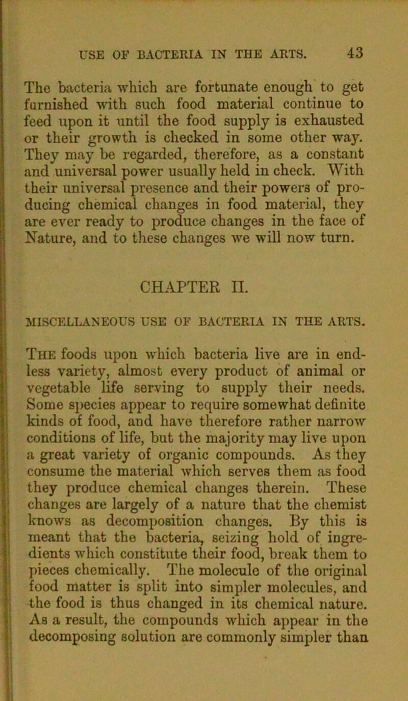 The bacteria which are fortunate enough to get furnished Muth such food material continue to feed upon it until the food supply is exhausted or their growth is checked in some other way. They may be regarded, therefore, as a constant and universal power usually held in check. With their universal presence and their powers of pro- ducing chemical changes in food material, they are ever ready to produce changes in the face of Nature, and to these changes we will now turn. i CHAPTER II. I MISCELLANEOUS USE OF BACTERIA IN THE ARTS. i ' The foods upon which bacteria live are in end- j less variety, almost every product of animal or vegetable life serving to supply their needs. I Some species appear to require somewhat definite kinds of food, and have therefore rather narrow i conditions of life, but the majority may live upon j a great variety of organic compounds. As they i consume the material which serves them as food i they produce chemical changes therein. These I changes are largely of a nature that the chemist I knows as decomposition changes. By this is i meant that the bacteria, seizing hold of ingre- ! dients which constitute their food, break them to j pieces chemically. The molecule of the original food matter is split into simpler molecules, and ! the food is thus changed in its chemical nature, I Asa result, the compounds which appear in the decomposing solution are commonly simpler than