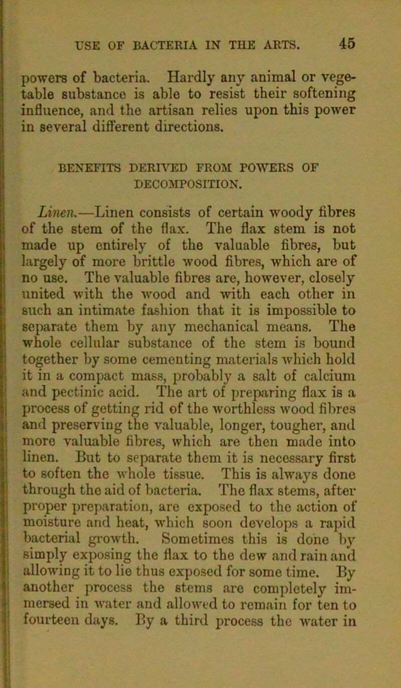 powers of bacteria. Hardly any animal or vege- table substance is able to resist their softening influence, and the artisan relies upon this power in several different directions. BENEFITS DERH^D FROM POWERS OF DECOMPOSITION. Linen.—Linen consists of certain woody fibres of the stem of the flax. The flax stem is not made up entirely of the valuable fibres, but largely of more brittle wood fibres, w’hich are of no use. The valuable fibres are, however, closely united with the wood and with each other in such an intimate fashion that it is impossible to separate them by any mechanical means. The whole cellular substance of the stem is bound together by some cementing materials which hold it in a compact mass, probably a salt of calcium and pectinic acid. The art of preparing flax is a process of getting rid of the worthless wood fibres I and preserving the valuable, longer, tougher, and more valuable fibres, which are then made into linen. But to separate them it is necessary first to soften the whole tissue. This is always done through the aid of bacteria. The flax stems, after proper preparation, are exposed to the action of moisture and heat, which soon develops a rapid ! bacterial growth. Sometimes this is done by ; simply exposing the flax to the dew and rain and j allowing it to lie thus exposed for some time. By I another process the stems are completely im- i mersed in water and allowed to remain for ten to I fourteen days. By a third process the water in