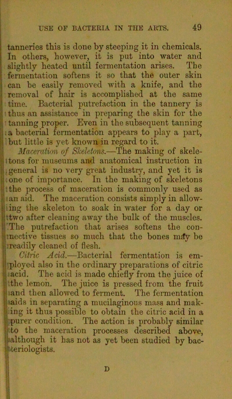 tanneries this is done by steeping it in chemicals. In others, however, it is put into water and slightly heated until fermentation arises. The fermentation softens it so that the outer skin can be easily removed with a knife, and the removal of hair is accomplished at the same time. Bacterial putrefaction in the tannery is p' thus an assistance in preparing the skin for the ll • tanning proper. Even in the subsequent tanning I; a bacterial fermentation appears to play a part, ilbut little is yet known in regard to it. iMaceratimi of Skeletons.—The making of skele- ttons for museums antd anatomical instruction in .general is no very great industry, and yet it is ^ :one of importance. In the making of skeletons |i:the process of maceration is commonly used as j) lan aid. The maceration consists simply in allow- iing the skeleton to soak in water for a day or ttwo after cleaning away the bulk of the muscles. The putrefaction that arises softens the con- Imective tissues so much that the bones mjty be jirreadily cleaned of flesh. ll Citric Add.—Bacterial fermentation is em- ^rployed also in the ordinary preparations of citric ■' ;acid. The acid is made chiefly from the juice of the lemon. The juice is pressed from the fruit and then allowed to ferment. The fermentation saids in separating a mucilaginous mass and mak- ing it thus possible to obtain the citric acid in a purer condition. The action is probably similar 5to the maceration processes described above, although it has not as yet been studied by bac- tteriologists. D