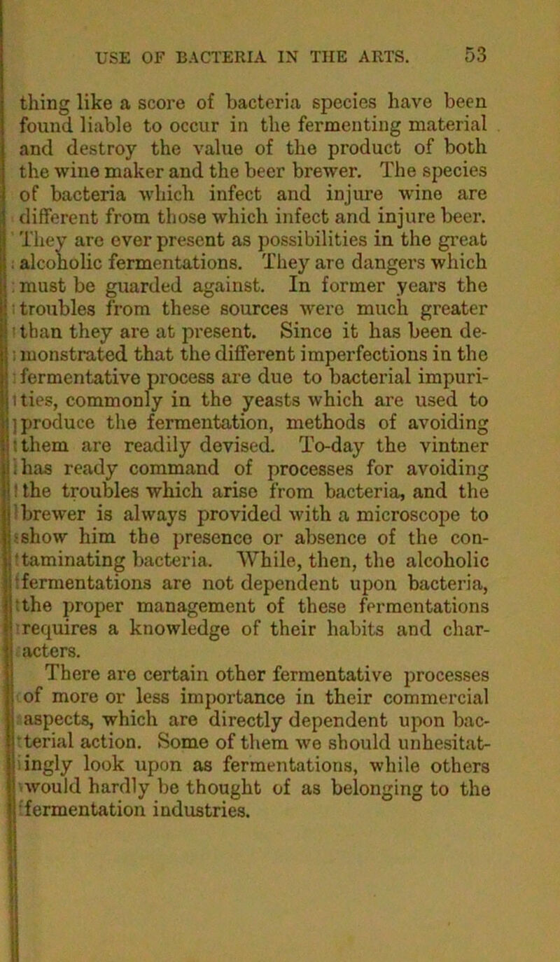 thing like a score of bacteria species have been found liable to occur in the fermenting material and destroy the value of the product of both the wine maker and the beer brewer. The species of bacteria which infect and injure wine are different from those which infect and injure beei’. They are ever present as possibilities in the great i alcoholic fermentations. Tliey are dangers which ; must be guarded against. In former years the : troubles from these sources were much greater : than they are at present. Since it has been de- I luonstrated that the different imperfections in the : fermentative process are duo to bacterial impuri- t ties, commonly in the yeasts which are used to ] produce the fermentation, methods of avoiding tthem are readily devised. To-day the vintner ihas ready command of processes for avoiding ! the troubles which arise from bacteria, and the ! brewer is always provided with a microscope to sshow him the presence or absence of the con- ttaminating bactcnda. While, then, the alcoholic ffermentations are not dependent upon bacteria, tthe proper management of these fermentations ’requires a knowledge of their habits and char- acters. There are certain other fermentative processes of more or less importance in their commercial aspects, which are directly dependent upon bac- rterial action. Some of them we should unhesitat- iingly look upon as fermentations, while others '.would hardly be thought of as belonging to the ffermentation industries.