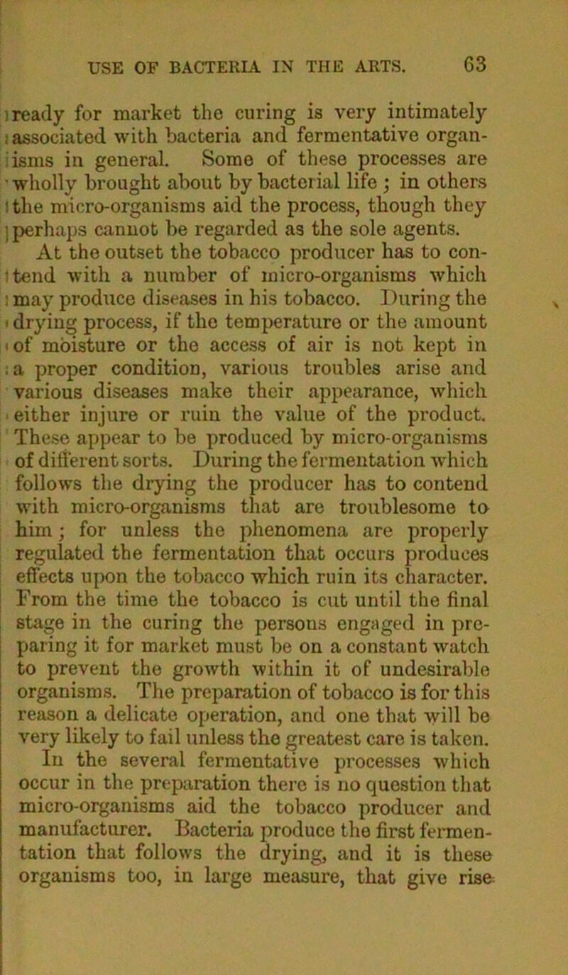 iready for market the curing is very intimately 1 associated with bacteria and fermentative organ- iisms in general. Some of these processes are • wholly brought about by bacterial life ; in others I the micro-organisms aid the process, though they I perhaps cannot be regarded as the sole agents. At the outset the tobacco producer has to con- ttend with a number of micro-organisms which 1 may produce diseases in his tobacco. During the I drying process, if the temperature or the amount It of moisture or the access of air is not kept in ;a proper condition, various troubles arise and various diseases make their appearance, which ■ either injure or ruin the value of the product. These appear to be produced by micro-organisms of different sorts. During the fermentation which follows the drying the producer has to contend wdth micro-organisms that are troublesome to him; for unless the phenomena are properly regulated the fermentation that occurs produces ; effects upon the tobacco which ruin its character. From the time the tobacco is cut until the final stage in the curing the persons engaged in pre- paring it for market must be on a constant watch to prevent the growth within it of undesirable organisms. The preparation of tobacco is for this reason a delicate operation, and one that Avill bo very likely to fail unless the greatest care is taken. In the several fermentative processes which occur in the preparation there is no question that micro-organisms aid the tobacco producer and manufacturer. Bacteria produce the first femen- tation that follows the drying, and it is these organisms too, in large measure, that give rise