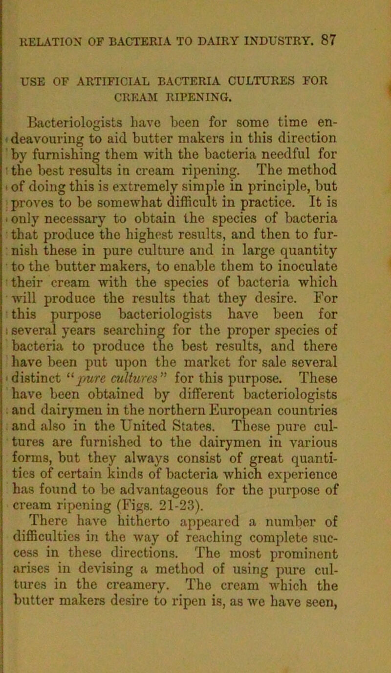 USE OF ARTIFICIAL BACTERIA CULTURES FOR CRPLA.M RIPENING. Bacteriologists have been for some time en- • deavouring to aid butter makers in this direction by furnishing them with the bacteria needful for ■ the best results in cream ripening. The method > of doing this is extremely simple in principle, but proves to be somewhat difficult in practice. It is I only necessary to obtain the species of bacteria that produce the highest results, and then to fur- nish these in pure culture and in large quantity to the butter makers, to enable them to inoculate their cream with the species of bacteria which will produce the results that they desire. For this purpose bacteriologists have been for I several years searching for the proper species of bacteria to produce the best results, and there have been put upon the market for sale several • distinct “pure cultures for this purpose. These have been obtained by different bacteriologists and dairymen in the northern European countries and also in the United States. These pure cul- tures are furnished to the dairymen in various forms, but they always consist of great quanti- ties of certain kinds of bacteria which experience has found to be advantageous for the purpose of ci’eam ripening (Figs. 21-23). There have hitherto appeared a number of difficulties in the way of reaching complete suc- cess in these directions. The most prominent arises in devising a method of using pure cul- tures in the creamery. The cream which the I butter makers desire to ripen is, as we have seen.