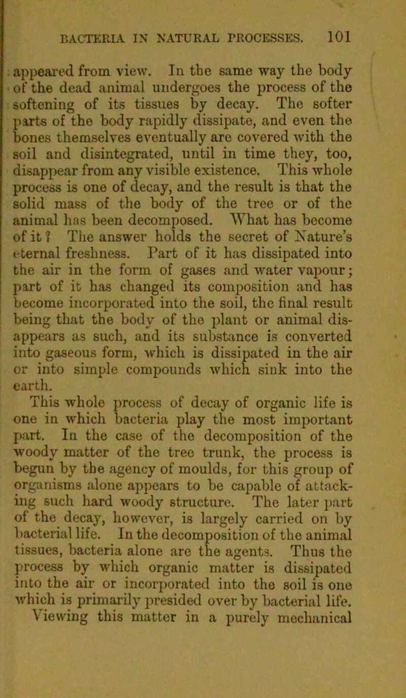. appeared from view. In the same way the body of the dead animal undergoes the process of the softening of its tissues by decay. The softer parts of the body rapidly dissipate, and even the bones themselves eventually are covered with the soil and disintegrated, until in time they, too, disappear from any visible existence. This whole process is one of decay, and the result is that the solid mass of the body of the tree or of the animal has been decomposed. What has become of it ? The answer holds the secret of Nature’s eternal freshness. Part of it has dissipated into the air in the form of gases and water vapour; part of it has changed its composition and has become incorporated into the soil, the final result being that the body of the plant or animal dis- appears as such, and its sukstance is converted into gaseous form, which is dissipated in the air or into simple compounds Avhich sink into the earth. This whole process of decay of organic life is one in which bacteria play the most important j>art. In the case of the decomposition of the woody matter of the tree trunk, the process is begun by the agency of moulds, for this group of organisms alone appears to be capable of attack- ing such hard woody structure. The later jiart of the decay, however, is largely carried on by bacterial life. In the decomposition of the animal tissues, bacteria alone are the agents. Thus the process by which organic matter is dissipated into the air or incorporated into the soil is one which is primarily presided over by bacterial life. Viewing this matter in a purely mechanical