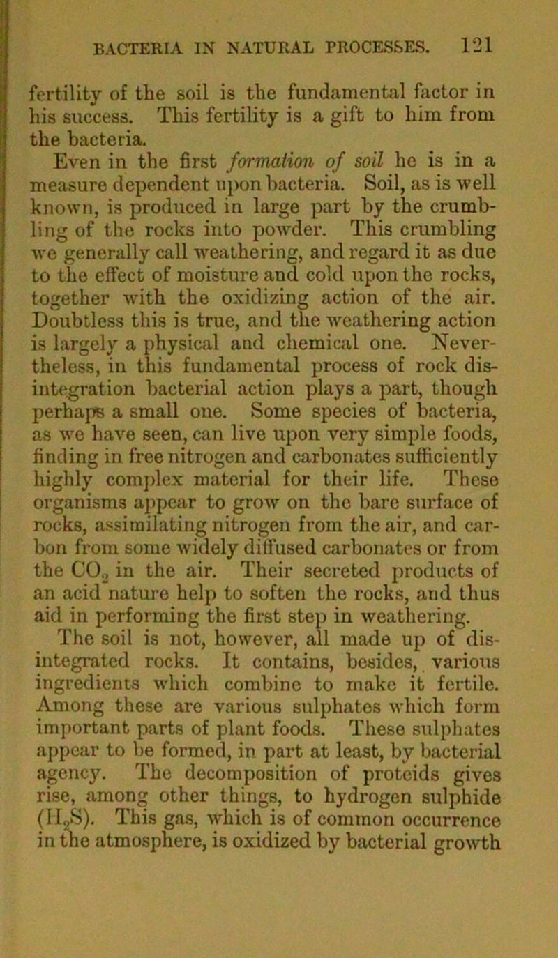 fertility of the soil is the fundamental factor in his success. This fertility is a gift to him from the bacteria. Even in the first formation of soil he is in a measure dependent upon bacteria. Soil, as is well known, is produced in large part by the crumb- ling of the rocks into poAvder. This crumbling wo generally call Aveathering, and regard it as due to the effect of moisture and cold upon the rocks, together Avith the oxidizing action of the air. Doubtless this is true, and the Aveathering action is largely a physical and chemical one. Never- theless, in this fundamental process of rock dis- integration bacterial action plays a part, though perhaps a small one. Some species of bacteria, as Ave haA^e seen, can live upon very simple foods, finding in free nitrogen and carbonates sufficiently highly comjdex material for their life. These organisms appear to groAV on the bare surface of rocks, assimilating nitrogen from the air, and car- bon from some Avidely diffused carbonates or from the CO.j in the air. Their secreted products of an acid natm-e help to soften the rocks, and thus aid in performing the first step in Aveathering. The soil is not, hoAvever, all made up of dis- integrated rocks. It contains, besides, various ingredients Avhich combine to make it fertile. Among these are various sulphates AA-hich form important parts of plant foods. These sulphates appear to be formed, in part at least, by bacterial agency. The decomposition of proteids gives rise, among other things, to hydrogen sulphide (H2S). This gas, Avhich is of common occurrence in the atmosphere, is oxidized by bacterial groAvth