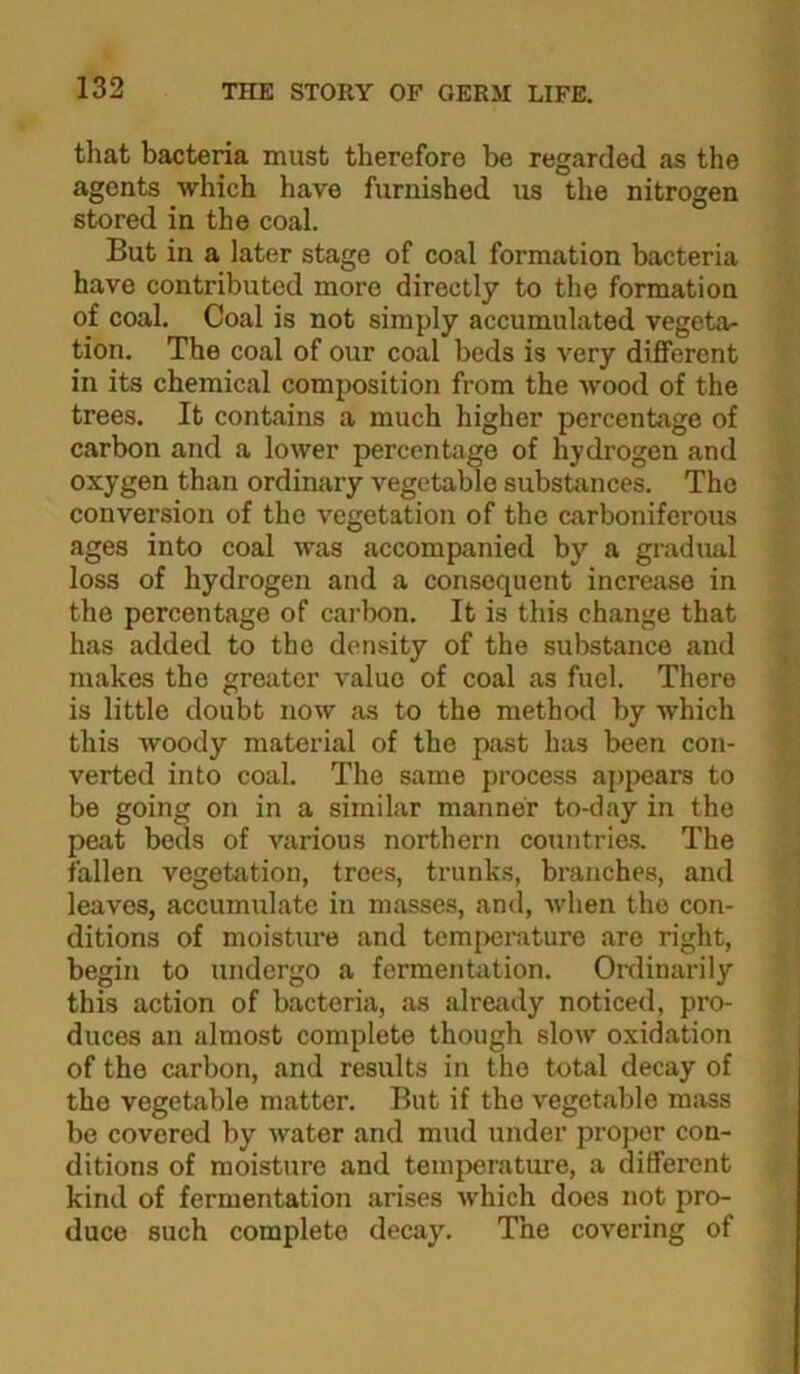 that bacteria must therefore be regarded as the agents which have furnished us the nitrogen stored in the coal. But in a later stage of coal formation bacteria have contributed more directly to the formation of coal. Coal is not simply accumulated vegeta- tion. The coal of our coal beds is very different in its chemical composition from the wood of the trees. It cont<ains a much higher percentage of carbon and a lower percentage of hydrogen and oxygen than ordinary vegetable substances. The conversion of the vegetation of the carboniferous ages into coal was accompanied by a gi'adual loss of hydrogen and a consequent increase in the percentage of carbon. It is this change that has added to the density of the substance and makes the greater value of coal as fuel. There is little doubt now as to the method by which this woody material of the past has been con- verted into coal. The same process appears to be going on in a similar manner to-day in the peat beds of various northern countries. The fallen vegetation, trees, trunks, branches, and leaves, accumulate in masses, and, when the con- ditions of moisture and tcm{)erature are right, begin to undergo a fermentation. Onlinarily this action of bacteria, as already noticed, pro- duces an almost complete though slow oxidation of the carbon, and results in the total decay of the vegetable matter. But if the vegetable mass be covered by water and mud under projior con- ditions of moisture and temperature, a different kind of fermentation arises which does not pro- duce such complete decay. The covering of