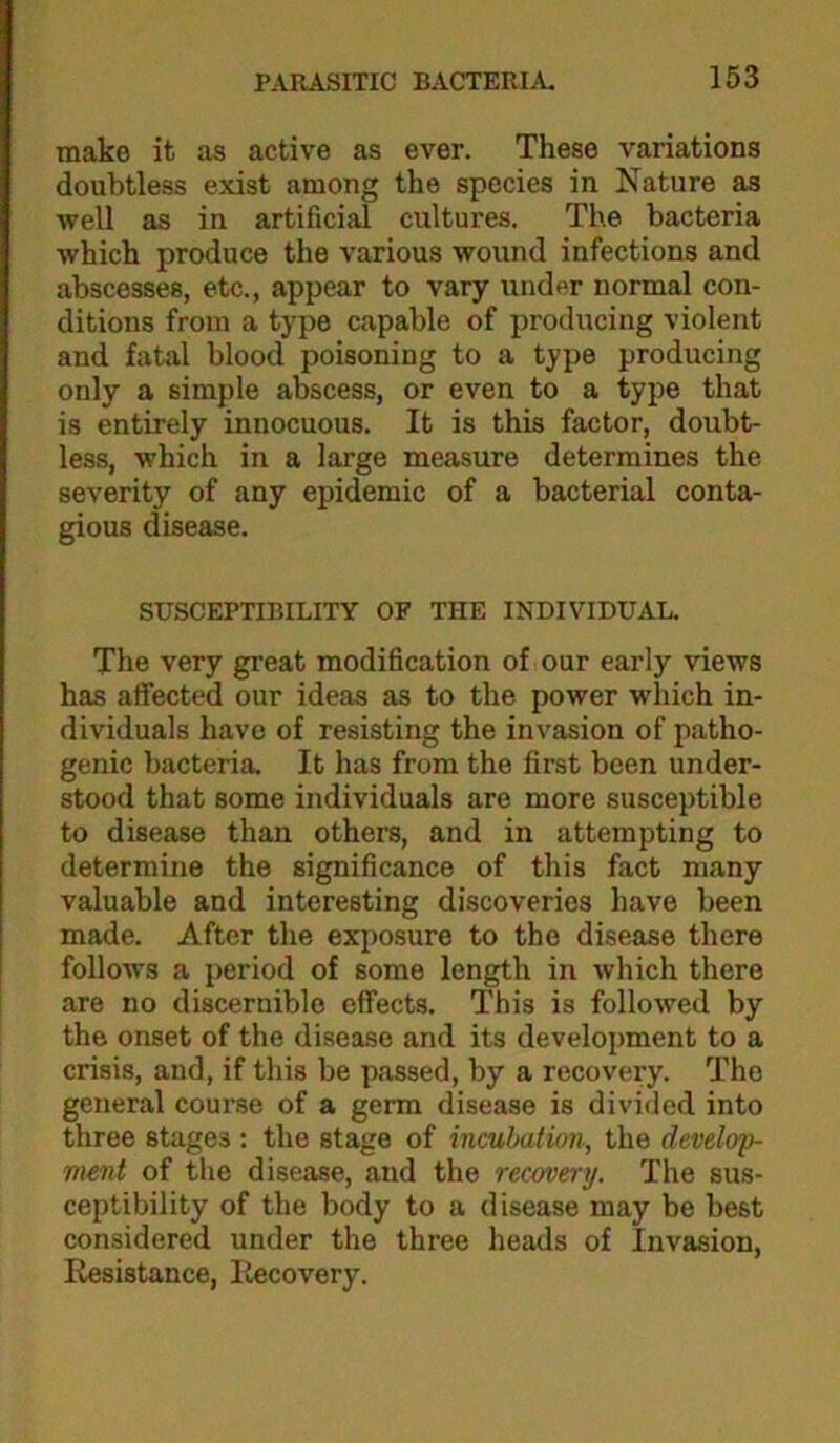 make it as active as ever. These variations doubtless exist among the species in Nature as well as in artificial cultures. The bacteria which produce the various wound infections and abscesses, etc., appear to vary under normal con- ditions from a type capable of producing violent and fatal blood poisoning to a type producing only a simple abscess, or even to a type that is entirely innocuous. It is this factor, doubt- less, which in a large measure determines the severity of any epidemic of a bacterial conta- gious disease. SUSCEPTIBILITY OF THE INDIVIDUAL. The very great modification of our early views has affected our ideas as to the power which in- dividuals have of resisting the invasion of patho- genic bacteria. It has from the first been under- stood that some individuals are more susceptible to disease than othera, and in attempting to determine the significance of this fact many valuable and interesting discoveries have been made. After the exposure to the disease there follows a period of some length in which there are no discernible effects. This is followed by the onset of the disease and its development to a crisis, and, if this be passed, by a recovery. The general course of a germ disease is divided into three stages : the stage of incubation, the develop- ment of the disease, and the recovery. The sus- ceptibility of the body to a disease may be best considered under the three heads of Invasion, Resistance, liecovery.