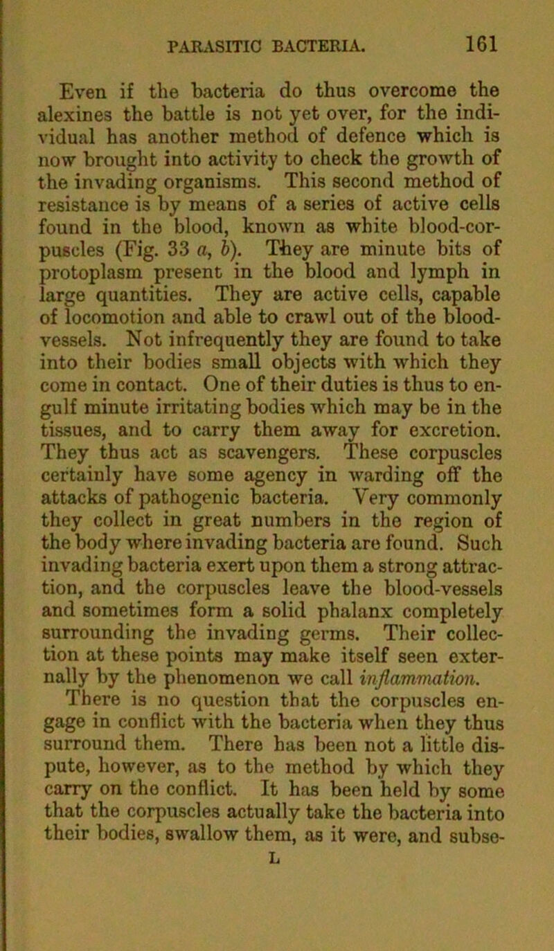 Even if the bacteria do thus overcome the alexines the battle is not yet over, for the indi- vidual has another method of defence which is now brought into activity to check the growth of the invading organisms. This second method of resistance is by means of a series of active cells found in the blood, known as white blood-cor- puscles (Fig. 33 a, b). They are minute bits of protoplasm present in the blood and lymph in large quantities. They are active cells, capable of locomotion and able to crawl out of the blood- vessels. Not infrequently they are found to take into their bodies small objects with which they come in contact. One of their duties is thus to en- gulf minute irritating bodies which may be in the tissues, and to carry them away for excretion. They thus act as scavengers. These corpuscles certainly have some agency in warding off the attacks of pathogenic bacteria. Very commonly they collect in great numbers in the region of the body where invading bacteria are found. Such invading bacteria exert upon them a strong attrac- tion, and the corpuscles leave the blood-vessels and sometimes form a solid phalanx completely surrounding the invading germs. Their collec- tion at these points may make itself seen exter- nally by the phenomenon we call inflammation. There is no question that the corpuscles en- gage in conflict with the bacteria when they thus surround them. There has been not a little dis- pute, however, as to the method by which they carry on the conflict. It has been held by some that the corpuscles actually take the bacteria into their bodies, swallow them, as it were, and subso- L