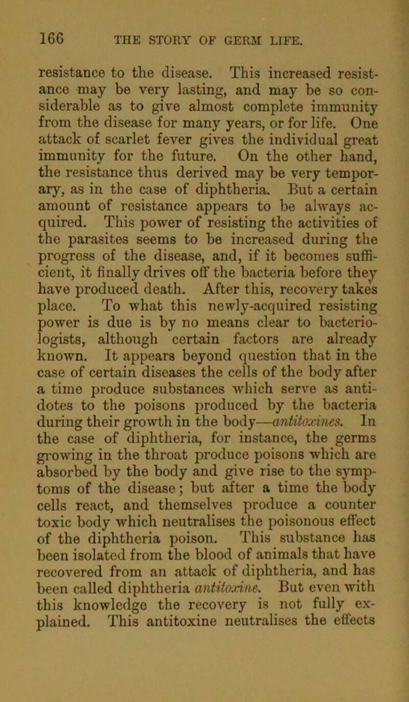 resistance to the disease. This increased resist- ance may be very lasting, and may be so con- siderable as to give almost complete immunity from the disease for many years, or for life. One attack of scarlet fever gives the individual great immunity for the future. On the other hand, the resistance thus derived may be very tempor- ary, as in the case of diphtheria. But a certain amount of resistance appears to be always ac- quired. This power of resisting the activities of the parasites seems to be increased during the progress of the disease, and, if it becomes suffi- cient, it finally drives off the bacteria before they^ have produced death. After this, recovery takes place. To what this newly-acquired resisting power is due is by no means clear to bacterio- logists, although certain factors are already known. It appears beyond question that in the case of certain diseases the cells of the body after a time produce substances which serve as anti- dotes to the poisons produced by the bacteria during their growth in the body—antitoxines. In the case of diphtheria, for instance, the germs gi-owing in the throat produce poisons which are absorbed by the body and give rise to the symp- toms of the disease; but after a time the body cells react, and themselves produce a counter toxic body which neutralises the poisonous effect of the diphtheria poison. This substance has been isolated from the blood of animals that have recovered from an attack of diphtheria, and has been called diphtheria antitoxim. But even with this knowledge the recovery is not fully ex- plained, This antitoxins neutralises the effects