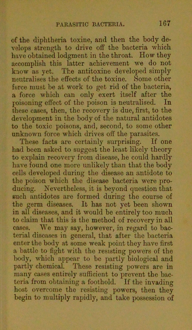 of the diphtheria toxine, and then the body de- velops strength to drive off the bacteria which have obtained lodgment in the throat. How they accomplish this latter achievement Ave do not know as yet. The antitoxine developed simply neutralises the effects of the toxine. Some other force must be at Avork to get rid of the bacteria, a force AV’hich can only exert itself after the poisoning effect of the poison is neutralised. In these cases, then, the recovery is due, first, to the development in the body of the natural antidotes to the toxic poisons, and, second, to some other unknown force Avhich drives off the parasites. These facts are certainly surprising. If one had been asked to suggest the least likely theory to explain recovery from disease, he could hardly have found one more unlikely than that the body cells developed during the disease an antidote to the poison which the disease bacteria were pro- ducing. Nevertheless, it is beyond question that such antidotes are formed during the course of the germ diseases. It has not yet been shown in all diseases, and it Avould be entirely too much to claim that this is the method of recovery in all cases. We may say, however, in regard to bac- terial diseases in general, that after the bacteria enter the body at some weak point they have first a battle to fight Avith the resisting poAvefs of the body, Avhich appear to bo partly biological and partly chemical. These resisting poAvers are in many cases entirely sufficient to prevent the bac- teria from obtaining a foothold. If the invading host overcome the resisting powers, then they begin to multiply rapidly, and take possession of