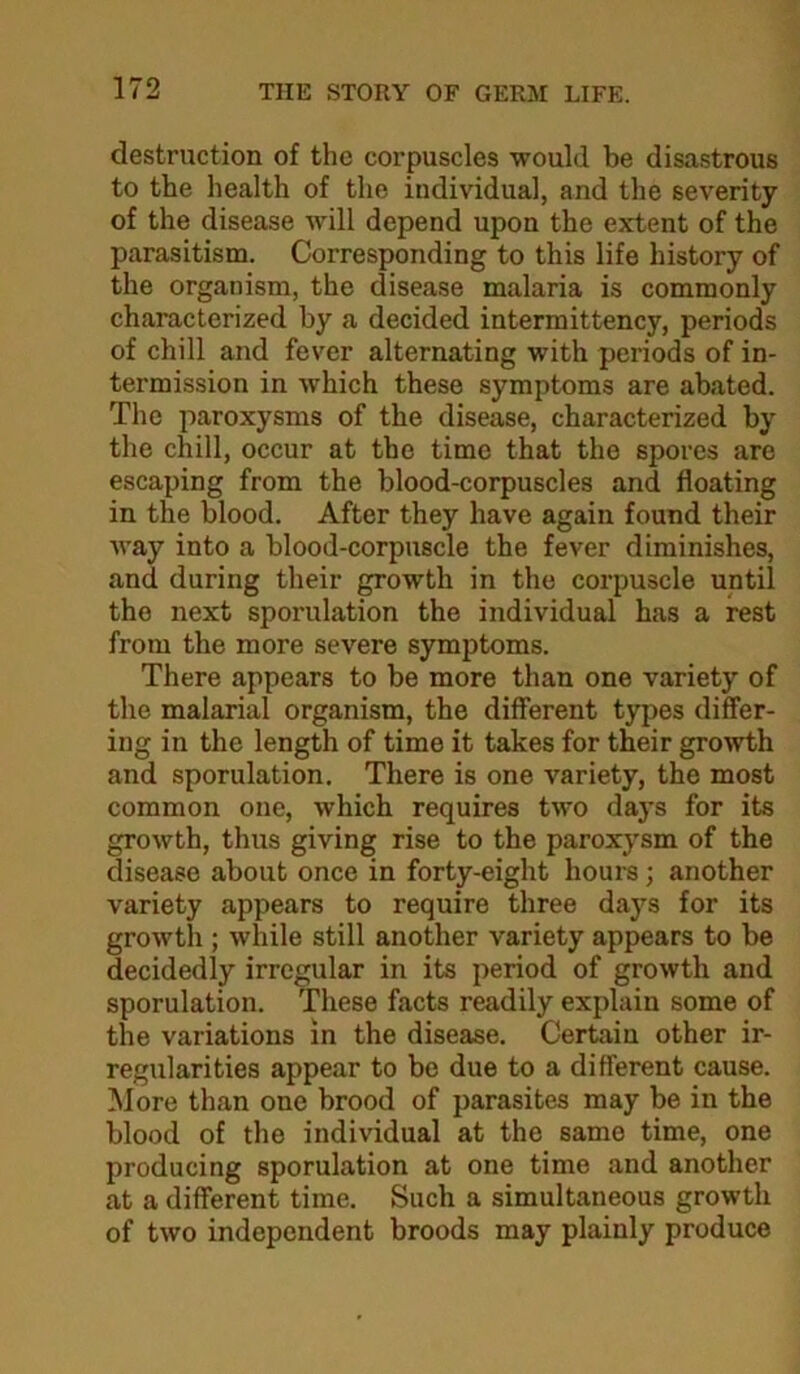 destruction of the corpuscles would be disastrous to the health of the individual, and the severity of the disease will depend upon the extent of the parasitism. Corresponding to this life history of the organism, the disease malaria is commonly characterized by a decided intermittency, periods of chill and fever alternating with periods of in- termission in which these symptoms are abated. The paroxysms of the disease, characterized by the chill, occur at the time that the spores are escaping from the blood-corpuscles and floating in the blood. After they have again found their way into a blood-corpuscle the fever diminishes, and during their growth in the corpuscle until the next sporulation the individual has a rest from the more severe symptoms. There appears to be more than one variety of the malarial organism, the different types differ- ing in the length of time it takes for their growth and sporulation. There is one variety, the most common one, which requires two days for its growth, thus giving rise to the paroxysm of the disease about once in forty-eight hours; another variety appears to require three days for its growth ; while still another variety appears to be decidedly irregular in its period of growth and sporulation. These facts readily explain some of the variations in the disease. Certain other ir- regularities appear to be due to a different cause. More than one brood of parasites may be in the blood of the individual at the same time, one producing sporulation at one time and another at a different time. Such a simultaneous growth of two independent broods may plainly produce