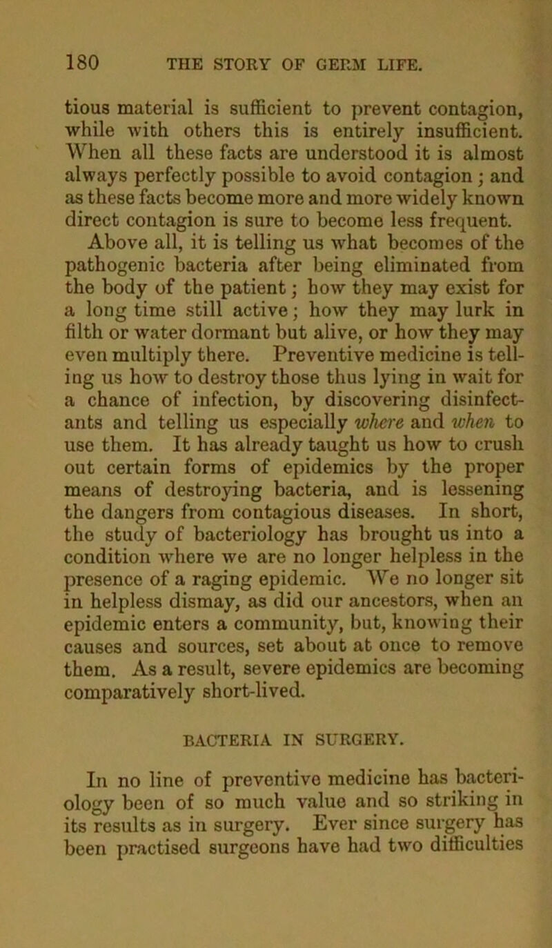 tious material is sufficient to prevent contagion, while with others this is entirely insufficient. When all these facts are understood it is almost always perfectly possible to avoid contagion; and as these facts become more and more widely known direct contagion is sure to become less frequent. Above all, it is telling us what becomes of the pathogenic bacteria after being eliminated from the body of the patient; how they may exist for a long time still active; how they may lurk in filth or water dormant but alive, or how they may even multiply there. Preventive medicine is tell- ing us how to destroy those thus lying in wait for a chance of infection, by discovering disinfect- ants and telling us especially where and when to use them. It has already taught us how to crush out certain forms of epidemics by the proper means of destroying bacteria, and is lessening the dangers from contagious diseases. In short, the study of bacteriology has brought us into a condition where we are no longer helpless in the presence of a raging epidemic. We no longer sit in helpless dismay, as did our ancestors, when an epidemic enters a community, but, knowing their causes and sources, set about at once to remove them. As a result, severe epidemics are becoming comparatively short-lived. BACTERIA IN SURGERY. In no line of preventive medicine has bacteri- ology been of so much value and so striking in its results as in surgery. Ever since sui-jgery has been practised surgeons have had two difficulties