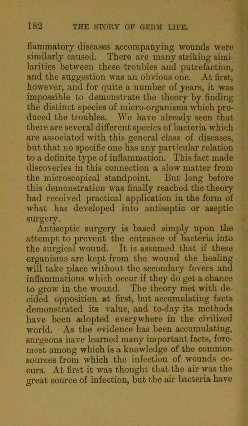 flammatory diseases accompanying wounds were similarly caused. There are many striking simi- larities between these troubles and putrefaction, and the suggestion was an obvious one. At first, however, and for quite a number of years, it was impossible to demonstrate the theory by finding the distinct species of micro-organisms which pro- duced the troubles. We have already seen that there are several different species of bacteria which are associated Avith this general class of diseases, but that no specific one has any particular relation to a definite type of inflammation. This fact made discoveries in this connection a slow matter from the microscopical standpoint. But long before this demonstration was finally reached the theory had received practical application in the form of Avhat has developed into antiseptic or aseptic sm-gery. Antiseptic surgery is based simply upon the attempt to prevent the entrance of bacteria into the surgical wound. It is assumed that if these organisms are kept from the wound the healing will take place without the secondary fevers and inflammations Avhich occur if they do get a chance to grow in the wound. The theory met Avith de- cided opposition at first, but accumulating facts demonstrated its value, and to-day its methods have been adopted everyAvhere in the ciA'ilized Avorld. As the evidence has been accumulating, surgeons have learned many important facts, fore- most among which is a knoAvledge of the common sources from Avhich the infection of wounds oc- curs. At first it Avas thought that the air Avas the great source of infection, but the air bacteria have