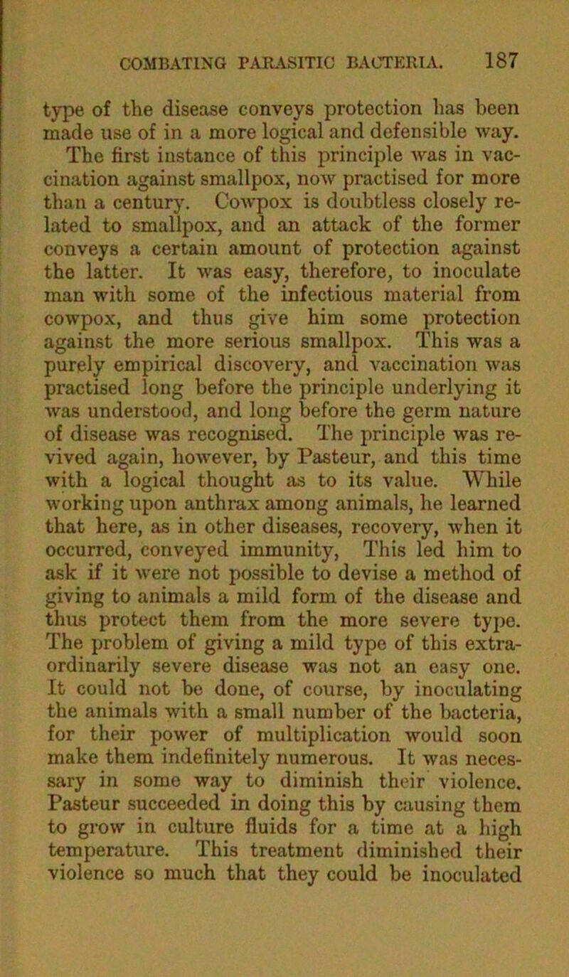 type of the disease conveys protection has been made use of in a more logical and defensible way. The first instance of this principle was in vac- cination against smallpox, now practised for more than a century. Cowpox is doubtless closely re- lated to smallpox, and an attack of the former conveys a certain amount of protection against the latter. It was easy, therefore, to inoculate man with some of the infectious material from cowpox, and thus give him some protection against the more serious smallpox. This was a purely empirical discovery, and vaccination was practised long before the principle underlying it was understood, and long before the germ nature of disease was recognised. The principle was re- vived again, however, by Pasteur, and this time with a logical thought as to its value. While working upon anthrax among animals, he learned that here, as in other diseases, recovery, when it occurred, conveyed immunity. This led him to ask if it were not possible to devise a method of giving to animals a mild form of the disease and thus protect them from the more severe type. The problem of giving a mild type of this extra- ordinarily severe disease was not an easy one. It could not be done, of course, by inoculating the animals with a small number of the bacteria, for their power of multiplication would soon make them indefinitely numerous. It was neces- sary in some way to diminish their violence. Pasteur succeeded in doing this by causing them to grow in culture fluids for a time at a high temperature. This treatment diminished their violence so much that they could be inoculated