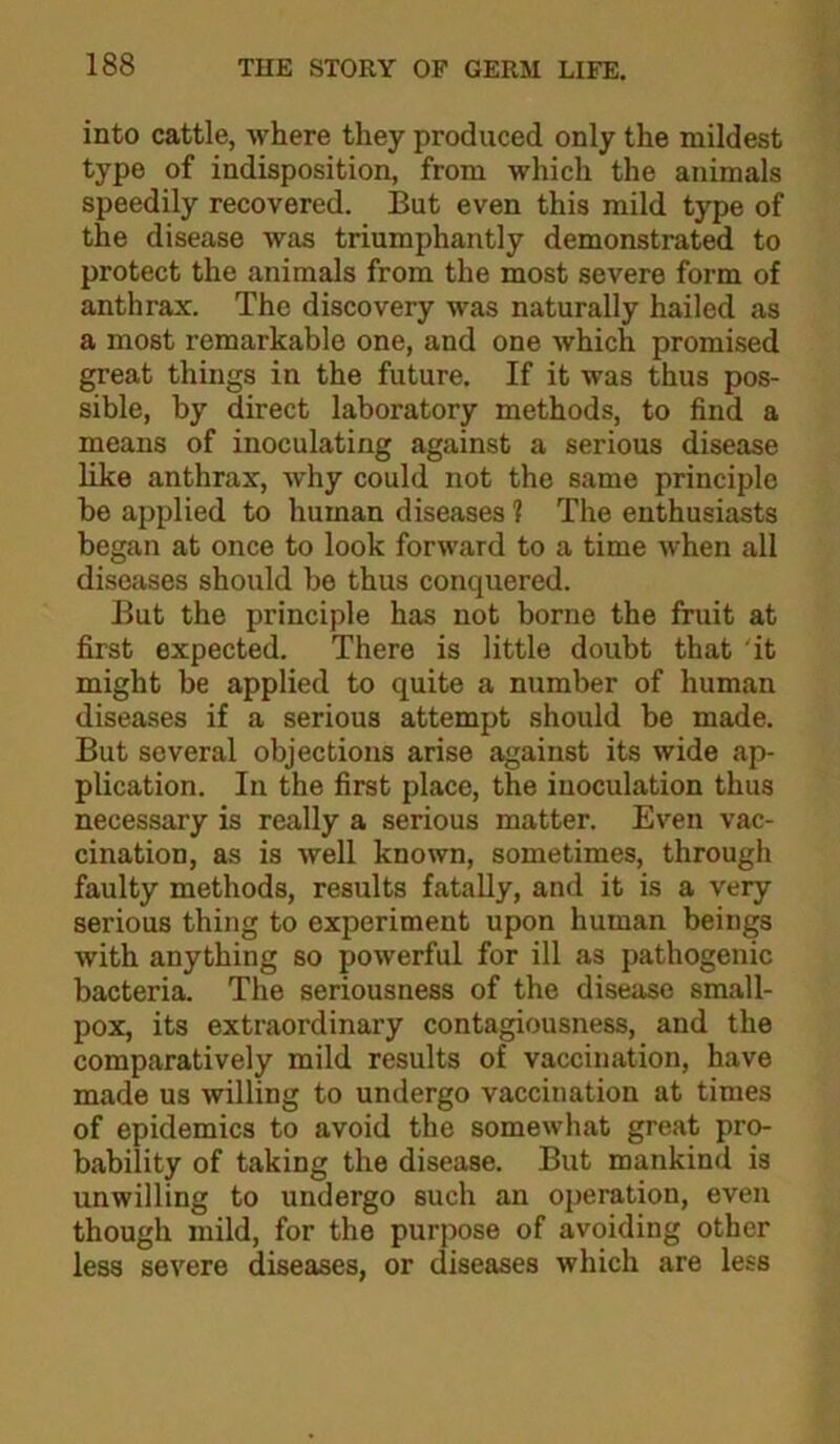 into cattle, where they produced only the mildest type of indisposition, from which the animals speedily recovered. But even this mild type of the disease was triumphantly demonstrated to protect the animals from the most severe form of anthrax. The discovery was naturally hailed as a most remarkable one, and one which promised great things in the future. If it was thus pos- sible, by direct laboratory methods, to find a means of inoculating against a serious disease like anthrax, why could not the same principle be applied to human diseases ? The enthusiasts began at once to look forward to a time when all diseases should be thus conquered. But the principle has not borne the fruit at first expected. There is little doubt that it might be applied to quite a number of human diseases if a serious attempt should be made. But several objections arise against its wide ap- plication. In the first place, the inoculation thus necessary is really a serious matter. Even vac- cination, as is well known, sometimes, through faulty methods, results fatally, and it is a very serious thing to experiment upon human beings with anything so powerful for ill as pathogenic bacteria. The seriousness of the disease small- pox, its extraordinary contagiousness, and the comparatively mild results of vaccination, have made us willing to undergo vaccination at times of epidemics to avoid the somewhat great pro- bability of taking the disease. But mankind is unwilling to undergo such an operation, even though mild, for the purpose of avoiding other less severe diseases, or diseases which are less