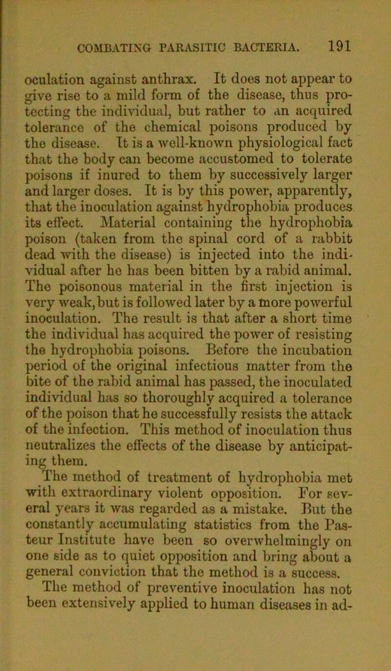 oculation against anthrax. It does not appear to give rise to a mild form of the disease, thus pro- tecting the individual, but rather to an acquired tolerance of the chemical poisons produced by the disease. It is a well-known physiological fact that the body can become accustomed to tolerate poisons if inured to them by successively larger and larger doses. It is by this power, apparently, that the inoculation against hydrophobia produces its effect. Material containing the hydrophobia poison (taken from the spinal cord of a rabbit dead with the disease) is injected into the indi- vidual after ho has been bitten by a i-abid animal. The poisonous material in the first injection is very weak, but is followed later by a more powerful inoculation. The result is that after a short time the individual has acquired the power of resisting the hydrophobia poisons. Before the incubation period of the original infectious matter from the bite of the rabid animal has passed, the inoculated individual has so thoroughly acquired a tolerance of the poison that he successfully resists the attack of the infection. This method of inoculation thus neutralizes the effects of the disease by anticipat- ing them. The method of treatment of hydrophobia met with extraordinary violent opposition. For sev- eral years it was regarded as a mistake. But the constantly accumulating statistics from the Pas- teur Institute have been so overwhelmingly on one side as to quiet opposition and bring about a general conviction that the method is a success. The method of preventive inoculation has not been extensively applied to human diseases in ad-