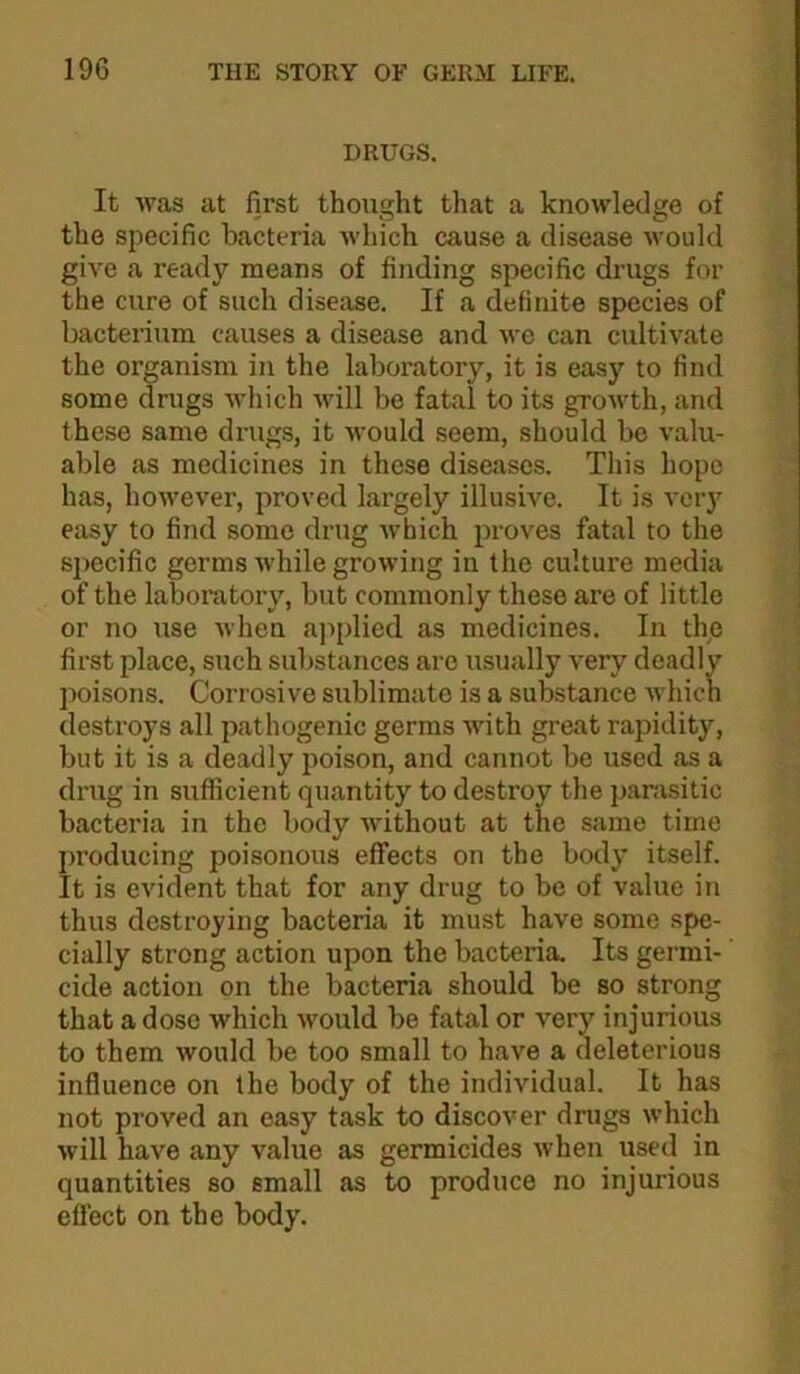 DRUGS. It was at first thought that a knowledge of the specific bacteria which cause a disease would give a ready means of finding specific drugs for the cure of such disease. If a definite species of bacterium causes a disease and wo can cultivate the organism in the laboratory, it is easy to find some drugs which will be fatal to its growth, and these same drugs, it would seem, should be valu- able as medicines in these diseases. This hope has, however, proved largely illusive. It is very easy to find some drug which proves fatal to the sj)ecific germs while growing in the culture media of the laboratory, but commonly these are of little or no use when ajiplied as medicines. In the first place, such substances arc usually very deadly ])oisons. Corrosive sublimate is a substance Avhicn destroys all pathogenic germs with great rapidity, but it is a deadly poison, and cannot be used as a drug in sufficient quantity to destroy the panisitic bacteria in the body without at the same time jwoducing poisonous effects on the body itself. It is evident that for any drug to be of value in thus destroying bacteria it must have some spe- cially strong action upon the bacteria. Its germi- cide action on the bacteria should be so strong that a dose which would be fatal or very injurious to them would be too small to have a deleterious influence on the body of the individual. It has not proved an easy task to discover drugs which will have any value as germicides when used in quantities so small as to produce no injurious effect on the body.