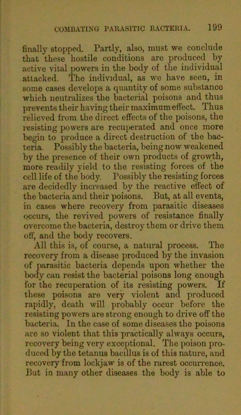 finally stopped. Partly, also, must we conclude that these hostile conditions are produced by active vital powers in the body of the individual attacked. The individual, as we have seen, in some cases develops a qucantity of some substance which neutralizes the bacterial poisons and thus prevents their having their maximum effect. Thus relieved from the direct effects of the poisons, the resisting powers are recuperated and once more begin to produce a direct destruction of the bac- teria. Possibly the bacteria, being now weakened by the presence of their own products of groiyth, more readily yield to the resisting forces of the cell life of the body. Possibly the resisting forces are decidedly increased by the reactive effect of the bacteria and their poisons. But, at all events, in cases where recovery from parasitic diseases occurs, the revived powers of resistance finally overcome the bacteria, destroy them or drive them off, and the body recovers. All this is, of course, a natural process. The recovery from a disease produced by the invasion of ]){irasitic bacteria depends upon whether the body can resist the bacterial poisons long enough for the recuperation of its resisting powers. If these poisons are very violent and produced rapidly, death will probably occur before the resisting powers are strong enough to drive off the bacteria. In the case of some diseases the poisons are so violent that this practically always occurs, recovery being very exceptional. The poison pro- duced by the tetanus bacillus is of this nature, and recovery from lockjaw is of the nirest occurrence. But in many other diseases the body is able to