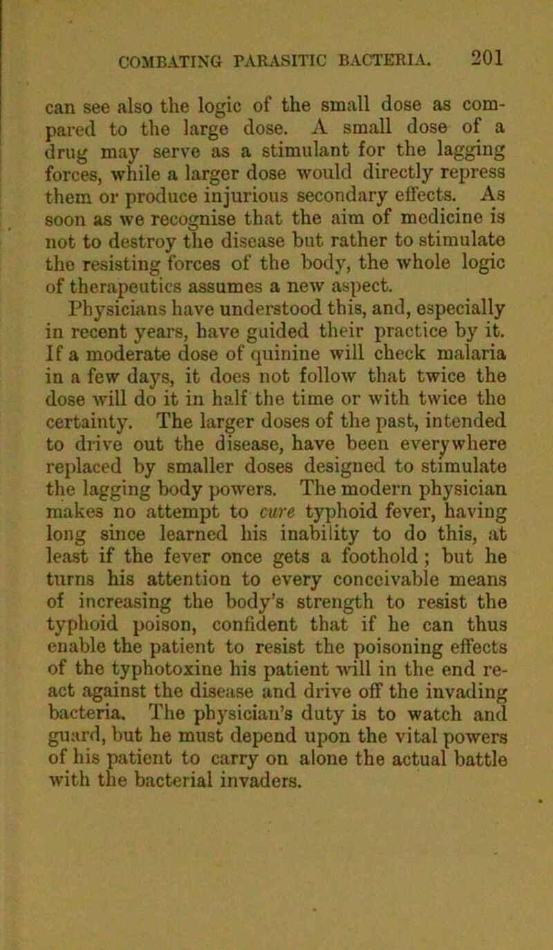 can see also the logic of the small dose as com- pared to the large dose. A small dose of a drug may serve as a stimulant for the lagging forces, while a larger dose would directly repress them or produce injurious secondary effects. As soon as we recognise that the aim of medicine is not to destroy the disease but rather to stimulate the resisting forces of the body, the whole logic of therapeutics assumes a new aspect. Physicians have understood this, and, especially in recent years, have guided their practice by it. If a moderate dose of quinine will check malaria in a few days, it does not follow that twice the dose will do it in half the time or with twice the certainty. The larger doses of the past, intended to drive out the disease, have been everywhere replaced by smaller doses designed to stimulate the lagging body powers. The modern physician makes no attempt to cure typhoid fever, having long since learned his inability to do this, at least if the fever once gets a foothold; but he turns his attention to every conceivable means of increasing the body’s strength to resist the typhoid poison, confident that if he can thus enable the patient to resist the poisoning effects of the typhotoxine his patient will in the end re- act against the disease and drive off the invading bacteria. The physician’s duty is to watch and guard, but he must depend upon the vital powers of his patient to carry on alone the actual battle with the bacterial invaders.