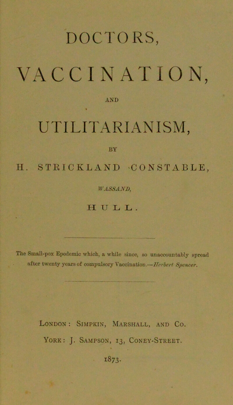 DOCTORS, VACCINATION, AND UTILITARIANISM, BY H. STRICKLAND 'CONSTABLE, HULL. The Small-pox Epedemic which, a while since, so unaccountably spread after twenty years of compulsory Vaccination.—Ilerlerf Speticer. London : Simpkin, Marshall, and Co. York: J. Sampson, 13, Coney-Street.